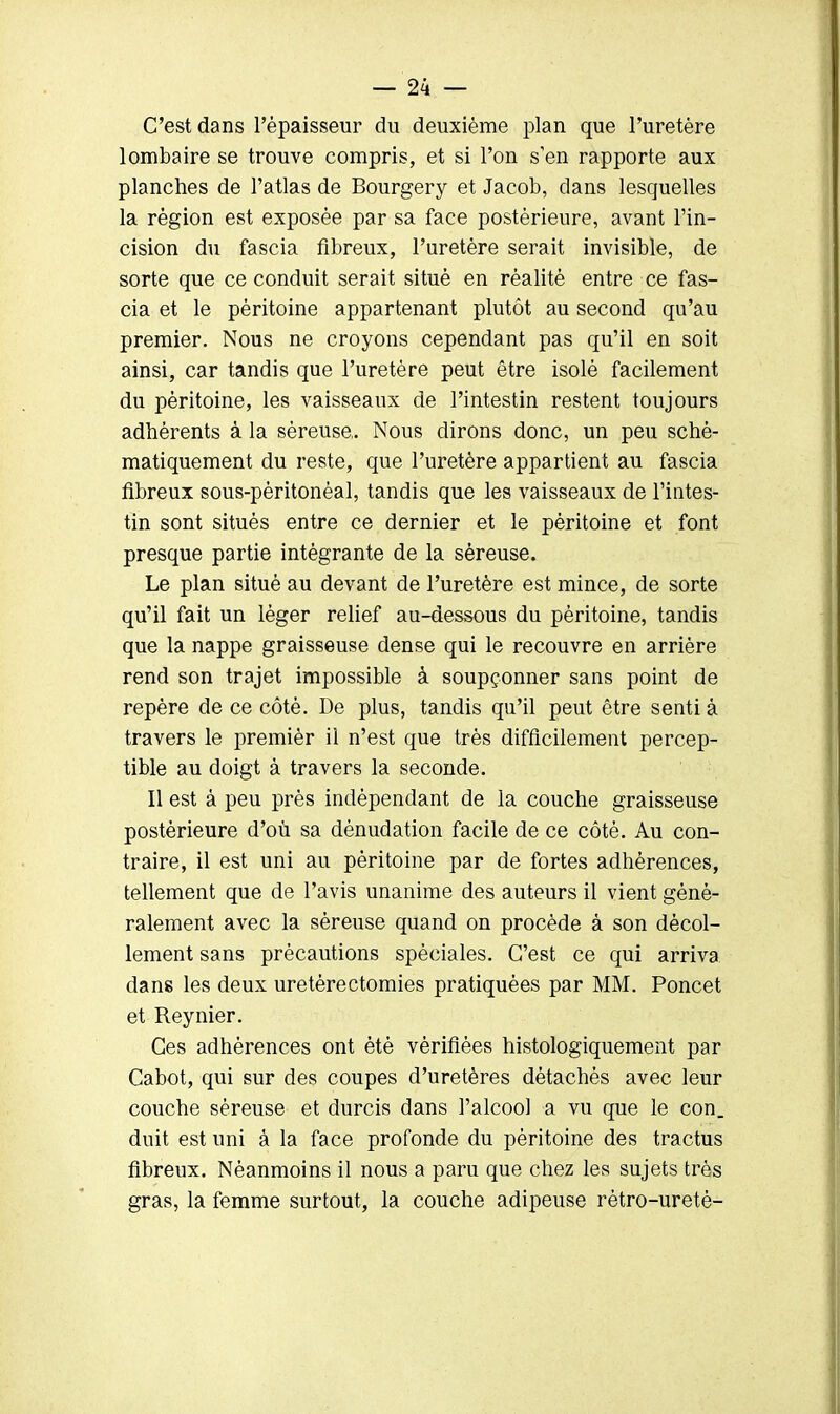 C'est dans l'épaisseur du deuxième plan que l'uretère lombaire se trouve compris, et si l'on s'en rapporte aux planches de l'atlas de Bourgery et Jacob, dans lesquelles la région est exposée par sa face postérieure, avant l'in- cision du fascia fibreux, l'uretère serait invisible, de sorte que ce conduit serait situé en réalité entre ce fas- cia et le péritoine appartenant plutôt au second qu'au premier. Nous ne croyons cependant pas qu'il en soit ainsi, car tandis que l'uretère peut être isolé facilement du péritoine, les vaisseaux de l'intestin restent toujours adhérents à la séreuse. Nous dirons donc, un peu sché- matiquement du reste, que l'uretère appartient au fascia fibreux sous-pèritonéal, tandis que les vaisseaux de l'intes- tin sont situés entre ce dernier et le péritoine et font presque partie intégrante de la séreuse. Le plan situé au devant de l'uretère est mince, de sorte qu'il fait un léger relief au-dessous du péritoine, tandis que la nappe graisseuse dense qui le recouvre en arrière rend son trajet impossible à soupçonner sans point de repère de ce côté. De plus, tandis qu'il peut être senti à travers le premièr il n'est que très difficilement percep- tible au doigt à travers la seconde. Il est à peu près indépendant de la couche graisseuse postérieure d'où sa dénudation facile de ce côté. Au con- traire, il est uni au péritoine par de fortes adhérences, tellement que de l'avis unanime des auteurs il vient géné- ralement avec la séreuse quand on procède à son décol- lement sans précautions spéciales. C'est ce qui arriva dans les deux uretèrectomies pratiquées par MM. Poncet et Reynier. Ces adhérences ont été vérifiées histologiquement par Cabot, qui sur des coupes d'uretères détachés avec leur couche séreuse et durcis dans l'alcool a vu que le con. duit est uni à la face profonde du péritoine des tractus fibreux. Néanmoins il nous a paru que chez les sujets très gras, la femme surtout, la couche adipeuse rètro-uretè-