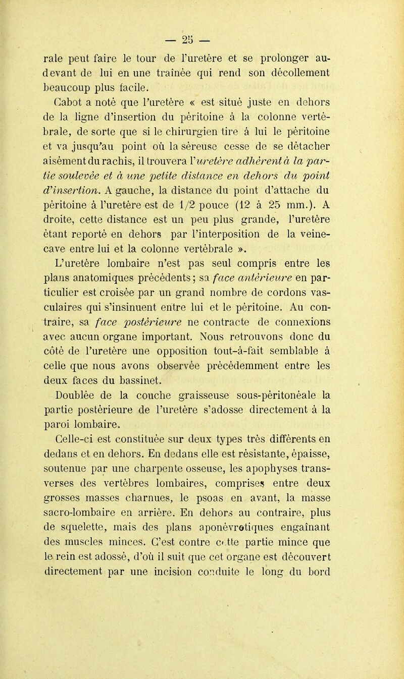 raie peut faire le tour de l'uretère et se prolonger au- devant de lui en une traînée qui rend son décollement beaucoup plus facile. Cabot a noté que l'uretère « est situé juste en dehors de la ligne d'insertion du péritoine à la colonne verté- brale, de sorte que si le chirurgien tire à lui le péritoine et va jusqu'au point où la séreuse cesse de se détacher aisément du rachis, il trouvera Y uretère adhèrent à la par- tie soulevée et à une petite distance en dehors du point d'insertion. A gauche, la distance du point d'attache du péritoine à l'uretère est de 1/2 pouce (12 à 25 mm.). A droite, cette distance est un peu plus grande, l'uretère étant reporté en dehors par l'interposition de la veine- cave entre lui et la colonne vertébrale ». L'uretère lombaire n'est pas seul compris entre les plans anatomiques précédents ; sa face antérieure en par- ticulier est croisée par un grand nombre de cordons vas- culaires qui s'insinuent entre lui et le péritoine. Au con- traire, sa face postérieure ne contracte de connexions avec aucun organe important. Nous retrouvons donc du côté de l'uretère une opposition tout-à-fait semblable à celle que nous avons observée précédemment entre les deux faces du bassinet. Doublée de la couche graisseuse sous-péritonéale la partie postérieure de l'uretère s'adosse directement à la paroi lombaire. Celle-ci est constituée sur deux types très différents en dedans et en dehors. En dedans elle est résistante, épaisse, soutenue par une charpente osseuse, les apophyses trans- verses des vertèbres lombaires, comprises entre deux grosses masses charnues, le psoas en avant, la masse sacro-lombaire en arrière. En dehors au contraire, plus de squelette, mais des plans aponévrotiques engainant des muscles minces. C'est contre ce.tte partie mince que le rein est adossé, d'où il suit que cet organe est découvert directement par une incision conduite le long du bord