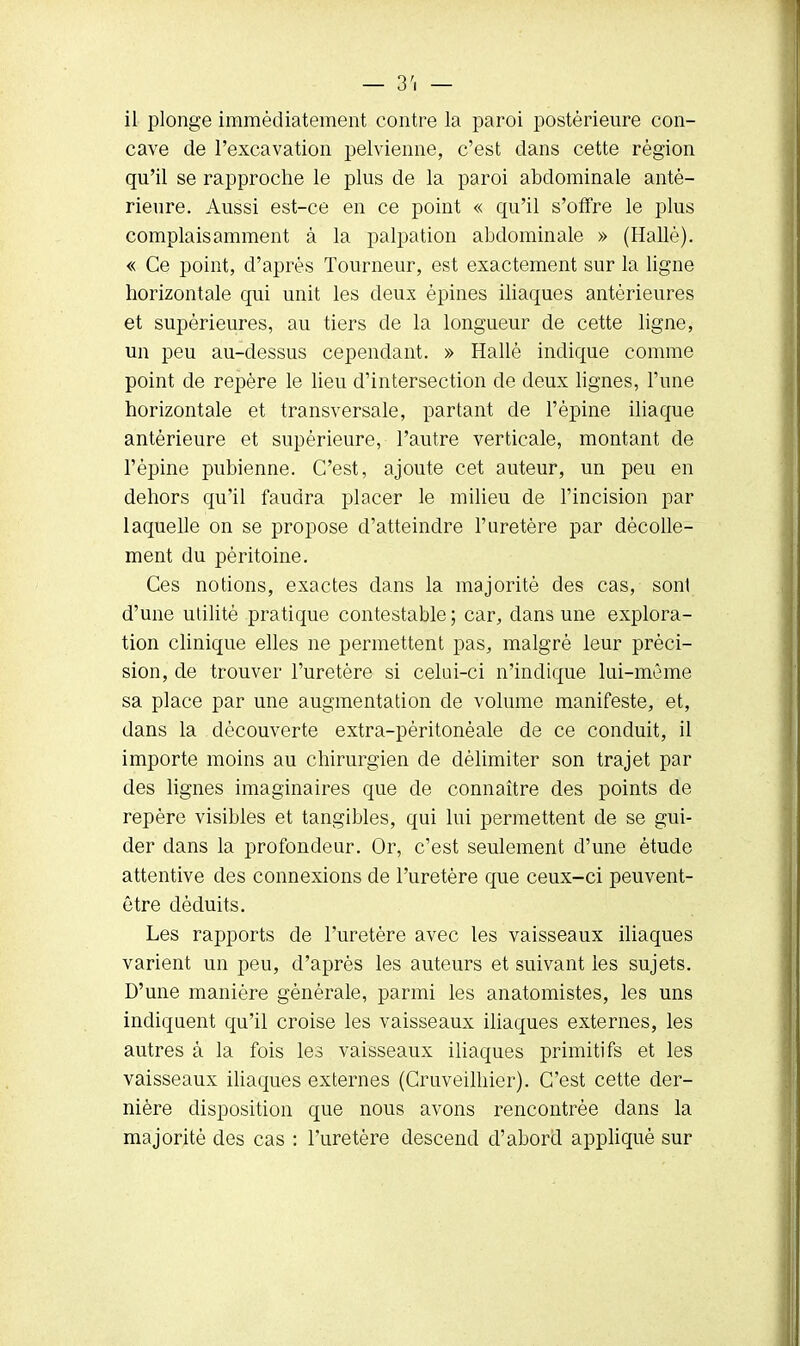 il plonge immédiatement contre la paroi postérieure con- cave de l'excavation pelvienne, c'est dans cette région qu'il se rapproche le plus de la paroi abdominale anté- rieure. Aussi est-ce en ce point « qu'il s'offre le plus complaisamment à la palpation abdominale » (Hallè). « Ce point, d'après Tourneur, est exactement sur la ligne horizontale qui unit les deux épines iliaques antérieures et supérieures, au tiers de la longueur de cette ligne, un peu au-dessus cependant. » Hallé indique comme point de repère le lieu d'intersection de deux lignes, l'une horizontale et transversale, partant de l'épine iliaque antérieure et supérieure, l'autre verticale, montant de l'épine pubienne. C'est, ajoute cet auteur, un peu en dehors qu'il faudra placer le milieu de l'incision par laquelle on se propose d'atteindre l'uretère par décolle- ment du péritoine. Ces notions, exactes dans la majorité des cas, sont d'une utilité pratique contestable ; car, dans une explora- tion clinique elles ne permettent pas, malgré leur préci- sion, de trouver l'uretère si celui-ci n'indique lui-même sa place par une augmentation de volume manifeste, et, dans la découverte extra-péritonèale de ce conduit, il importe moins au chirurgien de délimiter son trajet par des lignes imaginaires que de connaître des points de repère visibles et tangibles, qui lui permettent de se gui- der dans la profondeur. Or, c'est seulement d'une étude attentive des connexions de l'uretère que ceux-ci peuvent- être déduits. Les rapports de l'uretère avec les vaisseaux iliaques varient un peu, d'après les auteurs et suivant les sujets. D'une manière générale, parmi les anatomistes, les uns indiquent qu'il croise les vaisseaux iliaques externes, les autres â la fois les vaisseaux iliaques primitifs et les vaisseaux iliaques externes (Cruveilhier). C'est cette der- nière disposition que nous avons rencontrée dans la majorité des cas : l'uretère descend d'abord appliqué sur