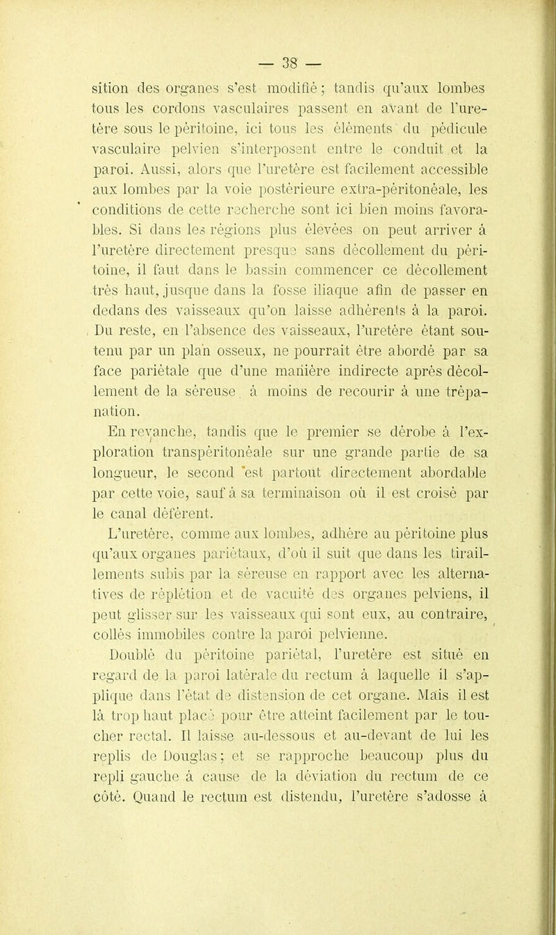 sition des organes s'est modifié ; tandis qu'aux lombes tous les cordons vasculaires passent en avant de l'ure- tère sous le péritoine, ici tous les éléments du pédicule vasculaire pelvien s'interposent entre le conduit et la paroi. Aussi, alors cpie l'uretère est facilement accessible aux lombes par la voie postérieure extra-pèritonéale, les conditions de cette recherche sont ici bien moins favora- bles. Si dans les régions plus élevées on peut arriver à l'uretère directement presque sans décollement du péri- toine, il faut dans le bassin commencer ce décollement très haut, jusque dans la fosse iliaque afin de passer en dedans des vaisseaux qu'on laisse adhérents à la paroi. Du reste, en l'absence des vaisseaux, l'uretère étant sou- tenu par un plan osseux, ne pourrait être abordé par sa face pariétale que d'une manière indirecte après décol- lement de la séreuse. à moins de recourir à une trépa- nation. En revanche, tandis que le premier se dérobe à l'ex- ploration transpèritonèale sur une grande partie de sa longueur, le second est partout directement abordable par cette voie, sauf à sa terminaison où il est croisé par le canal déférent. L'uretère, comme aux lombes, adhère au péritoine plus qu'aux organes pariétaux, d'où il suit que dans les tirail- lements subis par la séreuse en rapport avec les alterna- tives de réplétion et de vacuité des organes pelviens, il peut glisser sur les vaisseaux qui sont eux, au contraire, collés immobiles contre la paroi pelvienne. Doublé du péritoine pariétal, l'uretère est situé en regard de la paroi latérale du rectum à laquelle il s'ap- plique dans l'état de distension de cet organe. Mais il est là trop haut placé pour être atteint facilement par le tou- cher rectal. Il laisse au-dessous et au-devant de lui les replis de Douglas ; et se rapproche beaucoup plus du repli gauche à cause cle la déviation du rectum de ce côté. Quand le rectum est distendu, l'uretère s'adosse à