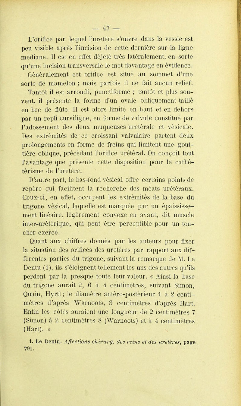 L'orifice par lequel l'uretère s'ouvre dans la vessie est peu visible après l'incision de cette dernière sur la ligne médiane. Il est en effet déjetè très latéralement, en sorte qu'une incision transversale le met davantage en évidence. Généralement cet orifice est situé au sommet d'une sorte de mamelon ; mais parfois il ne fait aucun relief. Tantôt il est arrondi, punctiforme ; tantôt et plus sou- vent, il présente la forme d'un ovale obliquement taillé eu bec de flûte. Il est alors limité en haut et en dehors par un repli curviligne, en forme de valvule constitué par l'adosse ment des deux muqueuses uretérale et vèsicale. Des extrémités de ce croissant valvulaire partent deux prolongements en forme de freins qui limitent une gout- tière oblique, précédant l'orifice urétèral. On conçoit tout l'avantage que présente cette disposition pour le cathé- tèrisme de l'uretère. D'autre part, le bas-fond vésical offre certains points de repère qui facilitent la recherche des méats urètèraux. Ceux-ci, en effet, occupent les extrémités de la base du trigone vésical, laquelle est marquée par un èpaississe- ment linéaire, légèrement convexe en avant, dit muscle inter-urètèrique, qui peut être perceptible pour un tou- cher exercé. Quant aux chiffres donnés par les auteurs pour fixer la situation des orifices des uretères par rapport aux dif- férentes parties du trigone, suivant la remarque de M. Le Dentu (1), ils s'éloignent tellement les uns des autres qu'ils perdent par là presque toute leur valeur. « Ainsi la base du trigone aurait 2, 6 à 4 centimètres, suivant Simon, Quain, Hyrtl; le diamètre antéro-postèrieur 1 à 2 centi- mètres d'après Warnoots, 3 centimètres d'après Hart. Enfin les côtés auraient une longueur de 2 centimètres 7 (Simon) à 2 centimètres 8 (Warnoots) et à 4 centimètres (Hart). » 1. Le Dentu. Affections chirurg. des reins et des uretères, page 791.