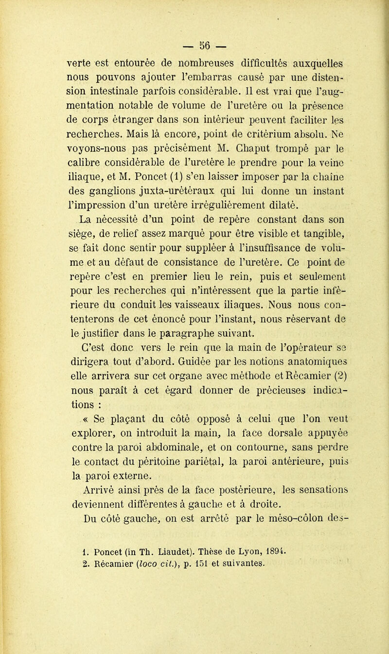 verte est entourée de nombreuses difficultés auxquelles nous pouvons ajouter l'embarras causé par une disten- sion intestinale parfois considérable. 11 est vrai que l'aug- mentation notable de volume de l'uretère ou la présence de corps étranger dans son intérieur peuvent faciliter les recherches. Mais là encore, point de critérium absolu. Ne voyons-nous pas précisément M. Chaput trompé par le calibre considérable de l'uretère le prendre pour la veine iliaque, et M. Poncet (1) s'en laisser imposer par la chaîne des ganglions juxta-urétèraux qui lui donne un instant l'impression d'un uretère irrégulièrement dilaté. La nécessité d'un point de repère constant dans son siège, de relief assez marqué pour être visible et tangible, se fait donc sentir pour suppléer à l'insuffisance de volu- me et au défaut de consistance de l'uretère. Ce point de repère c'est en premier lieu le rein, puis et seulement pour les recherches qui n'intéressent que la partie infé- rieure du conduit les vaisseaux iliaques. Nous nous con- tenterons de cet énoncé pour l'instant, nous réservant de le justifier dans le paragraphe suivant. C'est donc vers le rein que la main de l'opérateur se dirigera tout d'abord. Guidée par les notions anatomiques elle arrivera sur cet organe avec méthode et Rècamier (2) nous paraît à cet égard donner de précieuses indica- tions : « Se plaçant du côté opposé à celui que l'on veut explorer, on introduit la main, la face dorsale appuyée contre la paroi abdominale, et on contourne, sans perdre le contact du péritoine pariétal, la paroi antérieure, puis la paroi externe. Arrivé ainsi près de la face postérieure, les sensations deviennent différentes à gauche et à droite. Du côté gauche, on est arrêté par le méso-côlon des- 1. Poncet (in Th. Liaudet). Thèse de Lyon, 1894. 2. Récamier (loco cit.), p. 151 et suivantes.