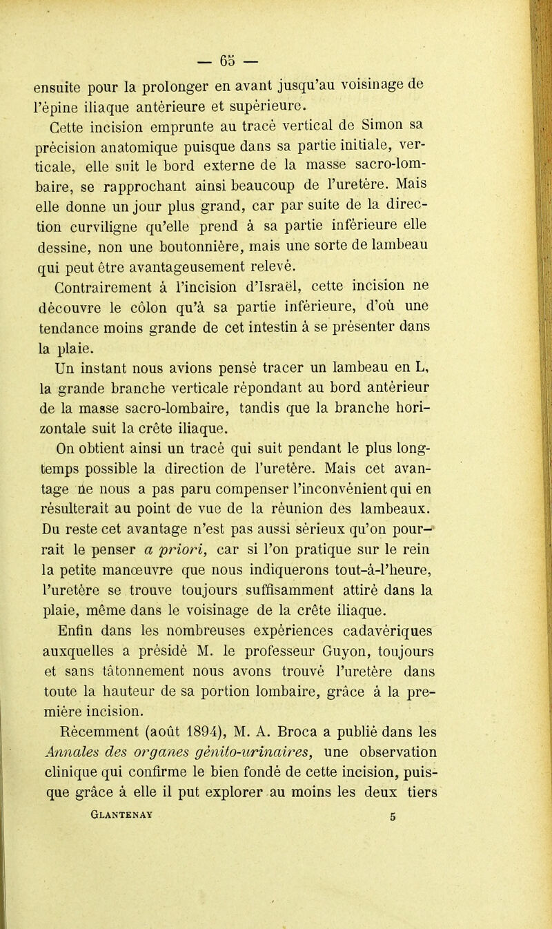 ensuite pour la prolonger en avant jusqu'au voisinage de l'épine iliaque antérieure et supérieure. Cette incision emprunte au tracé vertical de Simon sa précision anatomique puisque dans sa partie initiale, ver- ticale, elle suit le bord externe de la masse sacro-lom- baire, se rapprochant ainsi beaucoup de l'uretère. Mais elle donne un jour plus grand, car par suite de la direc- tion curviligne qu'elle prend à sa partie inférieure elle dessine, non une boutonnière, mais une sorte de lambeau qui peut être avantageusement relevé. Contrairement à l'incision d'Israël, cette incision ne découvre le côlon qu'à sa partie inférieure, d'où une tendance moins grande de cet intestin à se présenter dans la plaie. Un instant nous avions pensé tracer un lambeau en L, la grande branche verticale répondant au bord antérieur de la masse sacro-lombaire, tandis que la branche hori- zontale suit la crête iliaque. On obtient ainsi un tracé qui suit pendant le plus long- temps possible la direction de l'uretère. Mais cet avan- tage ne nous a pas paru compenser l'inconvénient qui en résulterait au point de vue de la réunion des lambeaux. Du reste cet avantage n'est pas aussi sérieux qu'on pour- rait le penser a priori, car si l'on pratique sur le rein la petite manœuvre que nous indiquerons tout-â-Pheure, l'uretère se trouve toujours suffisamment attiré dans la plaie, même dans le voisinage de la crête iliaque. Enfin dans les nombreuses expériences cadavériques auxquelles a présidé M. le professeur Guyon, toujours et sans tâtonnement nous avons trouvé l'uretère dans toute la hauteur de sa portion lombaire, grâce à la pre- mière incision. Récemment (août 1894), M. A. Broca a publié dans les Annales des organes gènito-urinaires, une observation clinique qui confirme le bien fondé de cette incision, puis- que grâce à elle il put explorer au moins les deux tiers Glantenay 5