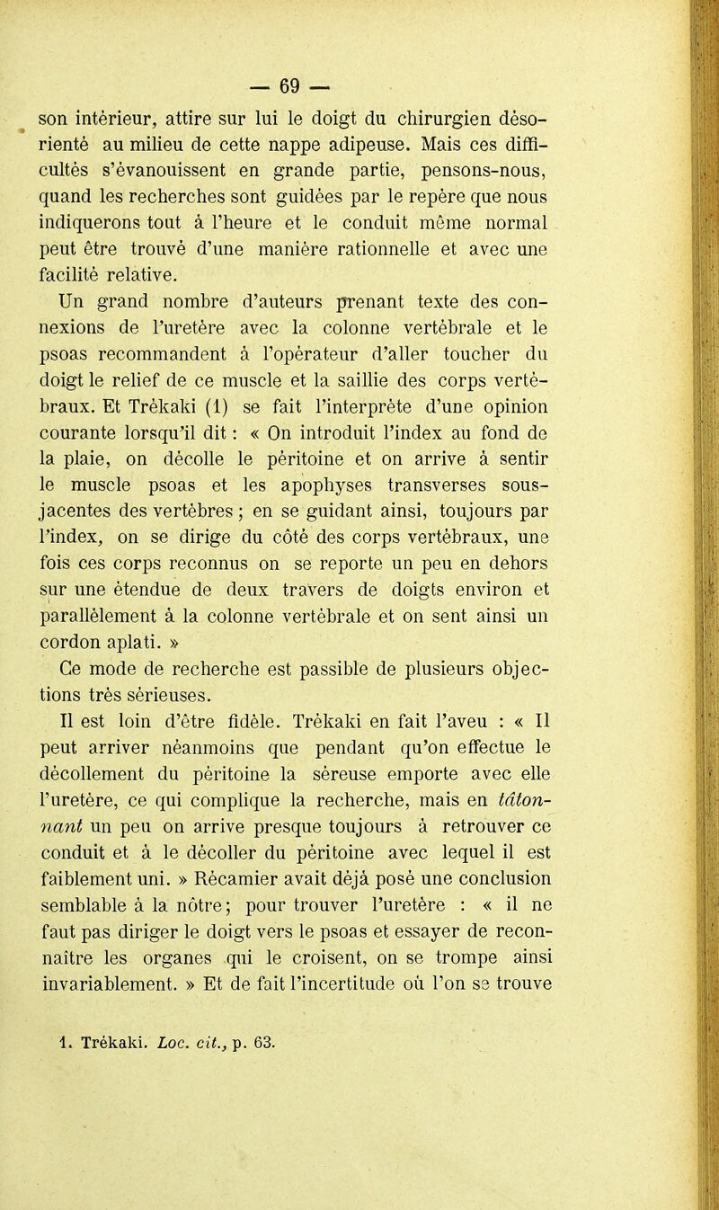 son intérieur, attire sur lui le doigt du chirurgien déso- rienté au milieu de cette nappe adipeuse. Mais ces diffi- cultés s'évanouissent en grande partie, pensons-nous, quand les recherches sont guidées par le repère que nous indiquerons tout à l'heure et le conduit même normal peut être trouvé d'une manière rationnelle et avec une facilité relative. Un grand nombre d'auteurs prenant texte des con- nexions de l'uretère avec la colonne vertébrale et le psoas recommandent à l'opérateur d'aller toucher du doigt le relief de ce muscle et la saillie des corps verté- braux. Et Trèkaki (1) se fait l'interprète d'une opinion courante lorsqu'il dit : « On introduit l'index au fond de la plaie, on décolle le péritoine et on arrive à sentir le muscle psoas et les apophyses transverses sous- jacentes des vertèbres ; en se guidant ainsi, toujours par l'index, on se dirige du côté des corps vertébraux, une fois ces corps reconnus on se reporte un peu en dehors sur une étendue de deux travers de doigts environ et parallèlement â la colonne vertébrale et on sent ainsi un cordon aplati. » Ce mode de recherche est passible de plusieurs objec- tions très sérieuses. Il est loin d'être fidèle. Trèkaki en fait l'aveu : « Il peut arriver néanmoins que pendant qu'on effectue le décollement du péritoine la séreuse emporte avec elle l'uretère, ce qui complique la recherche, mais en tâton- nant un peu on arrive presque toujours à retrouver ce conduit et à le décoller du péritoine avec lequel il est faiblement uni. » Récamier avait déjà posé une conclusion semblable à la nôtre ; pour trouver l'uretère : « il ne faut pas diriger le doigt vers le psoas et essayer de recon- naître les organes qui le croisent, on se trompe ainsi invariablement. » Et de fait l'incertitude où l'on ss trouve 1. Trèkaki. Loc. cit., p. 63.