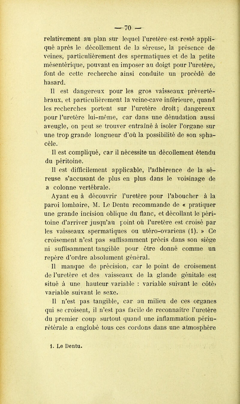 relativement au plan sur lequel l'uretère est resté appli- qué après le décollement de la séreuse, la présence de veines, particulièrement des spermatiques et de la petite mèsentèrique, pouvant en imposer au doigt pour l'uretère, font de cette recherche ainsi conduite un procédé de hasard. Il est dangereux pour les gros vaisseaux prèverté- braux, et particulièrement la veine-cave inférieure, quand les recherches portent sur l'uretère droit ; dangereux pour l'uretère lui-même, car dans une dènudation aussi aveugle, on peut se trouver entraîné à isoler l'organe sur une trop grande longueur d'où la possibilité de son spha- cèle. Il est compliqué, car il nécessite un décollement étendu du péritoine. Il est difficilement applicable, l'adhérence de la sé- reuse s'accusant de plus en plus dans le voisinage de a colonne vertébrale. Ayant eu à découvrir l'uretère pour l'aboucher à la paroi lombaire, M. Le Dentu recommande de « pratiquer une grande incision oblique du flanc, et décollant le péri- toine d'arriver jusqu'au point où l'uretère est croisé par les vaisseaux spermatiques ou utéro-ovariens (1). » Ce croisement n'est pas suffisamment précis dans son siège ni suffisamment tangible pour être donné comme un repère d'ordre absolument général. Il manque de précision, car le point de croisement de l'uretère et des vaisseaux de la glande génitale est situé à une hauteur variable : variable suivant le côté? variable suivant le sexe. Il n'est pas tangible, car au milieu de ces organes qui se croisent, il n'est pas facile de reconnaître l'uretère du premier coup surtout quand une inflammation périu- rétérale a englobé tous ces cordons dans une atmosphère l. Le Dentu.