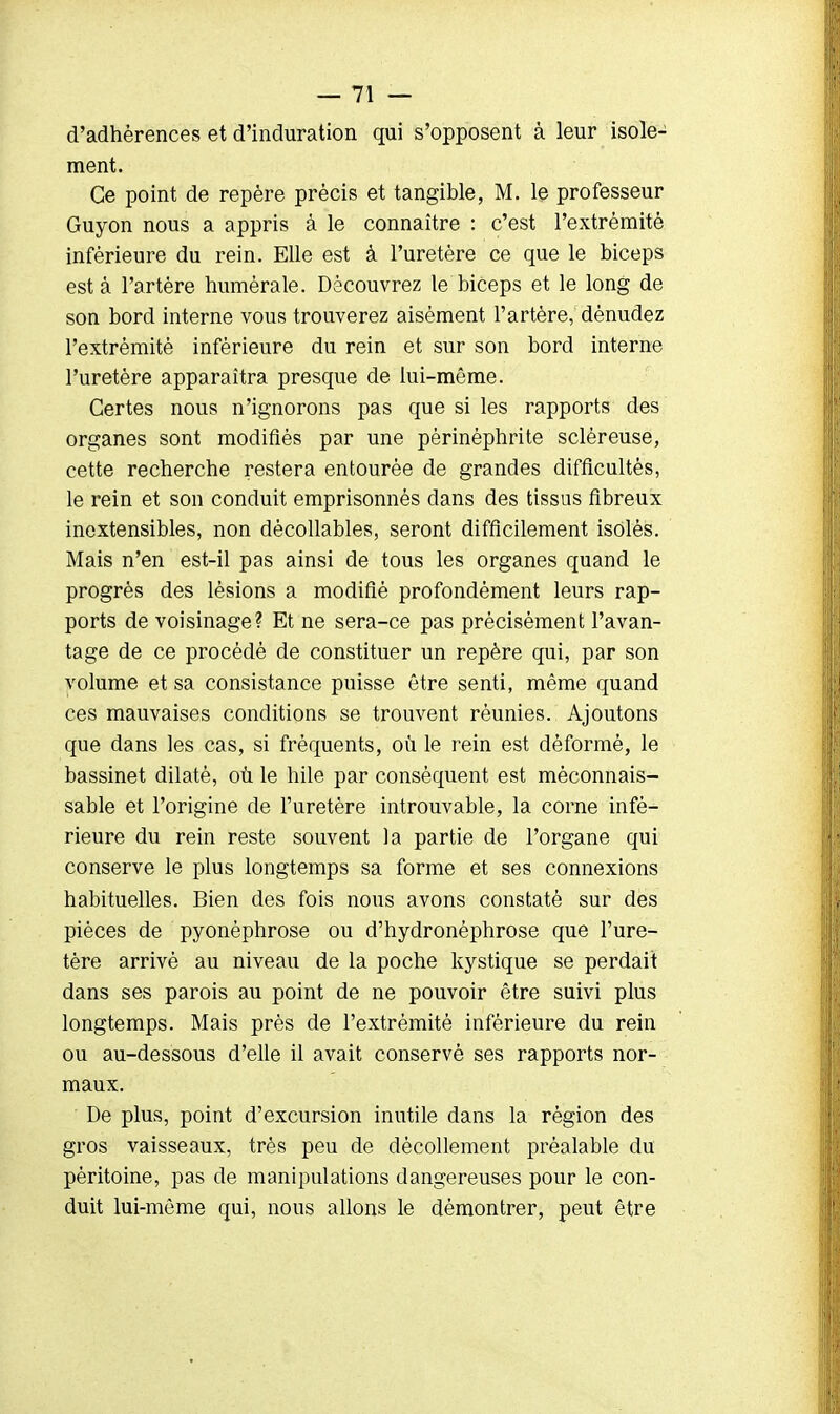 d'adhérences et d'induration qui s'opposent à leur isole- ment. Ce point de repère précis et tangible, M. le professeur Guyon nous a appris à le connaître : c'est l'extrémité inférieure du rein. Elle est à l'uretère ce que le biceps esta l'artère humérale. Découvrez le biceps et le long de son bord interne vous trouverez aisément l'artère, dénudez l'extrémité inférieure du rein et sur son bord interne l'uretère apparaîtra presque de lui-même. Certes nous n'ignorons pas que si les rapports des organes sont modifiés par une pèrinéphrite sclèreuse, cette recherche restera entourée de grandes difficultés, le rein et son conduit emprisonnés dans des tissus fibreux inextensibles, non dècollables, seront difficilement isolés. Mais n'en est-il pas ainsi de tous les organes quand le progrès des lésions a modifié profondément leurs rap- ports de voisinage? Et ne sera-ce pas précisément l'avan- tage de ce procédé de constituer un repère qui, par son volume et sa consistance puisse être senti, même quand ces mauvaises conditions se trouvent réunies. Ajoutons que dans les cas, si fréquents, où le rein est déformé, le bassinet dilaté, où le hile par conséquent est méconnais- sable et l'origine de l'uretère introuvable, la corne infé- rieure du rein reste souvent la partie de l'organe qui conserve le plus longtemps sa forme et ses connexions habituelles. Bien des fois nous avons constaté sur des pièces de pyonèphrose ou d'hydronéphrose que l'ure- tère arrivé au niveau de la poche kystique se perdait dans ses parois au point de ne pouvoir être suivi plus longtemps. Mais près de l'extrémité inférieure du rein ou au-dessous d'elle il avait conservé ses rapports nor- maux. De plus, point d'excursion inutile dans la région des gros vaisseaux, très peu de décollement préalable du péritoine, pas de manipulations dangereuses pour le con- duit lui-même qui, nous allons le démontrer, peut être