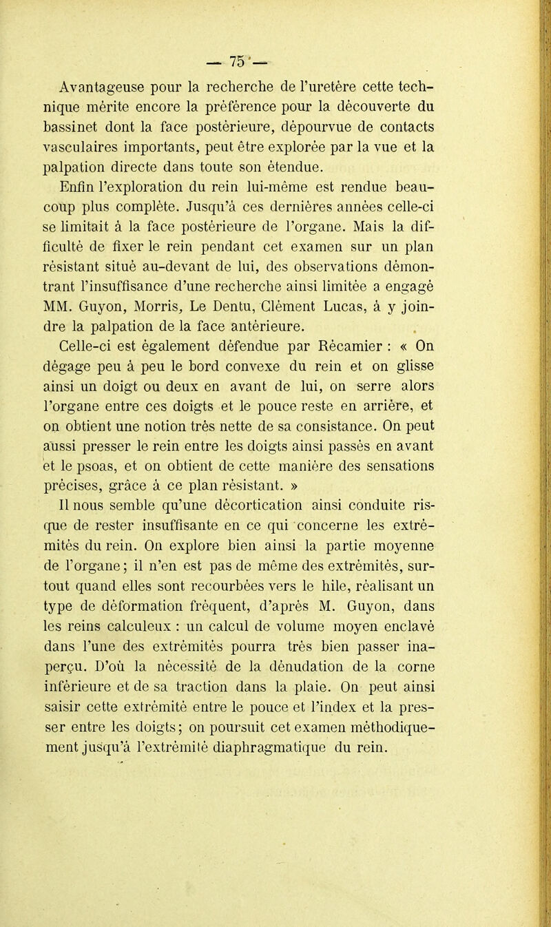 Avantageuse pour la recherche de l'uretère cette tech- nique mérite encore la préférence pour la découverte du bassinet dont la face postérieure, dépourvue de contacts vasculaires importants, peut être explorée par la vue et la palpation directe dans toute son étendue. Enfin l'exploration du rein lui-même est rendue beau- coup plus complète. Jusqu'à ces dernières années celle-ci se limitait à la face postérieure de l'organe. Mais la dif- ficulté de fixer le rein pendant cet examen sur un plan résistant situé au-devant de lui, des observations démon- trant l'insuffisance d'une recherche ainsi limitée a engagé MM. Guyon, Morris, Le Dentu, Clément Lucas, à y join- dre la palpation de la face antérieure. Celle-ci est également défendue par Rècamier : « On dégage peu à peu le bord convexe du rein et on glisse ainsi un doigt ou deux en avant de lui, on serre alors l'organe entre ces doigts et le pouce reste en arrière, et on obtient une notion très nette de sa consistance. On peut aussi presser le rein entre les doigts ainsi passés en avant et le psoas, et on obtient de cette manière des sensations précises, grâce à ce plan résistant. » Il nous semble qu'une dècortication ainsi conduite ris- que de rester insuffisante en ce qui concerne les extré- mités du rein. On explore bien ainsi la partie moyenne de l'organe ; il n'en est pas de même des extrémités, sur- tout quand elles sont recourbées vers le hile, réalisant un type de déformation fréquent, d'après M. Guyon, dans les reins calculeux : un calcul de volume moyen enclavé dans l'une des extrémités pourra très bien passer ina- perçu. D'où la nécessité de la dènudation de la corne inférieure et de sa traction dans la plaie. On peut ainsi saisir cette extrémité entre le pouce et l'index et la pres- ser entre les doigts ; on poursuit cet examen méthodique- ment jusqu'à l'extrémité diaphragmatique du rein.