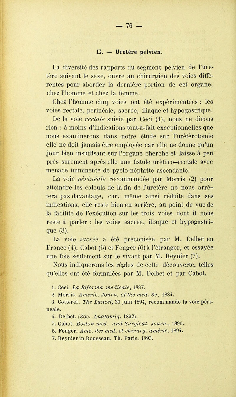 II. — Uretère pelvien. La diversité des rapports du segment pelvien de l'ure- tère suivant le sexe, ouvre au chirurgien des voies diffé- rentes pour aborder la dernière portion de cet organe, chez l'homme et chez la femme. Chez l'homme cinq voies ont été expérimentées : les voies rectale, pèrinéale, sacrée, iliaque et hypogastrique. De la voie rectale suivie par Ceci (1), nous ne dirons rien : à moins d'indications tout-à-fait exceptionnelles que nous examinerons dans notre étude sur l'urétérotomie elle ne doit jamais être employée car elle ne donne qu'un jour bien insuffisant sur l'organe cherché et laisse à peu près sûrement après elle une fistule urétéro-rectale avec menace imminente de pyélo-nèphrite ascendante. La voie pèrinéale recommandée par Morris (2) pour atteindre les calculs de la fin de l'uretère ne nous arrê- tera pas davantage, car, même ainsi réduite dans ses indications, elle reste bien en arrière, au point de vue de la facilité de l'exécution sur les trois voies dont il nous reste à parler : les voies sacrée, iliaque et hypogastri- que (3). La voie sacrée a été préconisée par M. Delbet en France (4), Cabot (5) et Fenger (6) à l'étranger, et essayée une fois seulement sur le vivant par M. Reynier (7). Nous indiquerons les règles de cette découverte, telles qu'elles ont été formulées par M. Delbet et par Cabot. 1. Ceci. La Riforma médicale, 1887. 2. Morris. Americ. Journ. ofthemed. Se. 1884. 3. Cotterel. The Lancel, 30 juin 1894, recommande la voie pèri- néale. 4. Delbet. (Soc. Anatomiq. 1892). 5. Cabot. Boston med. and Surgical. Journ., 1890. 6. Fenger. Ame. des med. et chirurg. amêric. 1894. 7. Reynier in Rousseau. Th. Paris, 1893.