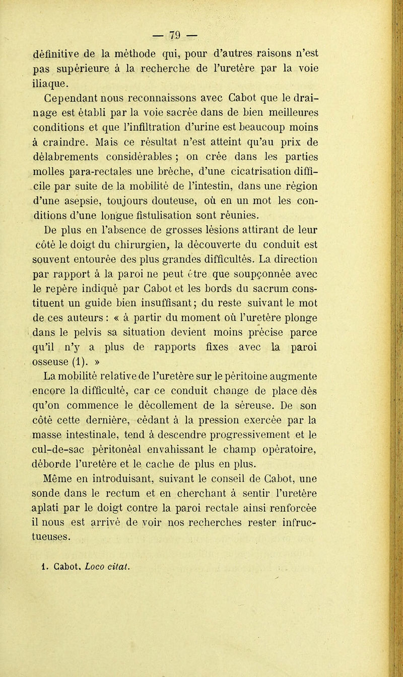 définitive de la méthode qui, pour d'autres raisons n'est pas supérieure à la recherche de l'uretère par la voie iliaque. Cependant nous reconnaissons avec Cabot que le drai- nage est établi par la voie sacrée dans de bien meilleures conditions et que l'infiltration d'urine est beaucoup moins à craindre. Mais ce résultat n'est atteint qu'au prix de délabrements considérables ; on crée dans les parties molles para-rectales une brèche, d'une cicatrisation diffi- cile par suite de la mobilité de l'intestin, dans une région d'une asepsie, toujours douteuse, où en un mot les con- ditions d'une longue fistulisation sont réunies. De plus en l'absence de grosses lésions attirant de leur côté le doigt du chirurgien, la découverte du conduit est souvent entourée des plus grandes difficultés. La direction par rapport à la paroi ne peut être que soupçonnée avec le repère indiqué par Cabot et les bords du sacrum cons- tituent un guide bien insuffisant; du reste suivant le mot de ces auteurs : « à partir du moment où l'uretère plonge dans le pelvis sa situation devient moins précise parce qu'il n'y a plus de rapports fixes avec la paroi osseuse (1). » La mobilité relative de l'uretère sur le péritoine augmente encore la difficulté, car ce conduit change de place dès qu'on commence le décollement de la séreuse. De son côté cette dernière, cédant à la pression exercée par la masse intestinale, tend à descendre progressivement et le cul-de-sac péritonéal envahissant le champ opératoire, déborde l'uretère et le cache de plus en plus. Même en introduisant, suivant le conseil de Cabot, une sonde dans le rectum et en cherchant à sentir l'uretère aplati par le doigt contre la paroi rectale ainsi renforcée il nous est arrivé de voir nos recherches rester infruc- tueuses.