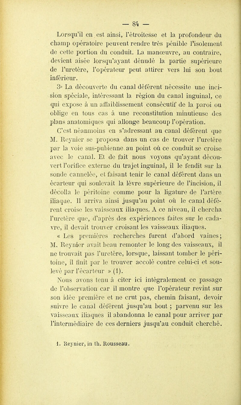 Lorsqu'il en est ainsi, l'étroitesse et la profondeur du champ opératoire peuvent rendre très pénible l'isolement de cette portion du conduit. La manœuvre, au contraire, devient aisée lorsqu'ayant dénudé la partie supérieure de l'uretère, l'opérateur peut attirer vers lui son bout inférieur. 3° La découverte du canal déférent nécessite une inci- sion spéciale, intéressant la région du canal inguinal, ce qui expose à un affaiblissement consécutif de la paroi ou oblige en tous cas à une reconstitution minutieuse des plans anatomiques qui allonge beaucoup l'opération. C'est néanmoins en s'adressant au canal défèrent que M. Reynier se proposa dans un cas de trouver l'uretère par la voie sus-pubienne au point où ce conduit se croise avec le canal. Et de fait nous voyons qu'ayant décou- vert l'orifice externe du trajet inguinal, il le fendit sur la sonde cannelée, et faisant tenir le canal déférent dans un écarteur qui soulevait la lèvre supérieure de l'incision, il décolla le péritoine comme pour la ligature de l'artère iliaque. Il arriva ainsi jusqu'au point où le canal défé- rent croise les vaisseaux iliaques. A ce niveau, il chercha l'uretère que, d'après des expériences faites sur le cada- vre, il devait trouver croisant les vaisseaux iliaques. « Les premières recherches furent d'abord vaines; M. Reynier avait beau remonter le long des vaisseaux, il ne trouvait pas l'uretère, lorsque, laissant tomber le péri- toine, il finit par le trouver accolé contre celui-ci et sou- levé par l'ècarteur » (i). Nous avons tenu à citer ici intégralement ce passage de l'observation car il montre que l'opérateur revint sur son idée première et ne crut pas, chemin faisant, devoir suivre le canal défèrent jusqu'au bout ; parvenu sur les vaisseaux iliaques il abandonna le canal pour arriver par l'intermédiaire de ces derniers jusqu'au conduit cherché. 1. Reynier, in th. Rousseau.