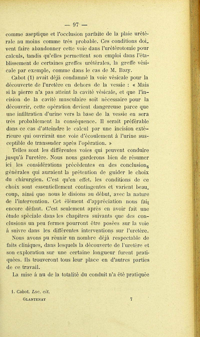 comme aseptique et l'occlusion parfaite de la plaie urètè- rale au moins comme très probable. Ces conditions doi_ vent faire abandonner cette voie dans l'urétèrotomie pour calculs, tandis qu'elles permettent son emploi dans l'éta- blissement de certaines greffes urétérales, la greffe vèsi- cale par exemple, comme dans le cas de M. Bazy. Cabot (1) avait déjà condamné la voie vésicale pour la découverte de l'uretère en dehors de la vessie : « Mais si la pierre n'a pas atteint la cavité vésicale, et que l'in- cision de la cavité musculaire soit nécessaire pour la découvrir, cette opération devient dangereuse parce que une inflltratien d'urine vers la base de la vessie en sera très probablement la conséquence. Il serait préférable dans ce cas d'atteindre le calcul par une incision exté- rieure qui ouvrirait une voie d'écoulement à l'urine sus- ceptible de transsuder après l'opération. » Telles sont les différentes voies qui peuvent conduire jusqu'à l'uretère. Nous nous garderons bien de résumer ici les considérations précédentes en des conclusions générales qui auraient la prétention de guider le choix du chirurgien. C'est qu'en effet, les conditions de ce choix sont essentiellement contingentes et varient beau, coup, ainsi que nous le disions au début, avec la nature de l'intervention. Cet élément d'appréciation nous fait encore défaut. C'est seulement après en avoir fait une étude spéciale dans les chapitres suivants que des con- clusions un peu fermes pourront être posées sur la voie à suivre dans les différentes interventions sur l'uretère. Nous avons pu réunir un nombre déjà respectable de faits cliniques, dans lesquels la découverte de l'uretère et son exploration sur une certaine longueur furent prati- quées. Ils trouveront tous leur place en d'autres parties de ce travail. La mise à nu de la totalité du conduit n'a été pratiquée 1. Cabot. Loc. cit. Glantenay 7