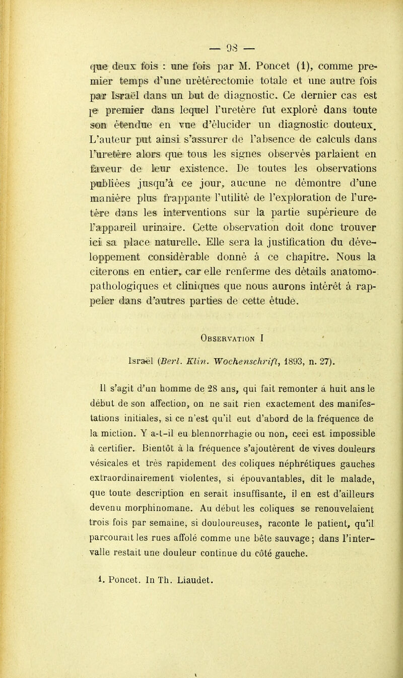 que deux fois : une fois par M. Poncet (1), comme pre- mier temps (Tune urètèrectomie totale et une autre fois par Israël dans un but de diagnostic. Ce dernier cas est re premier dans lequel l'uretère fut exploré dans toute son étendue en vue d'élucider un diagnostic douteux. L'auteur put ainsi s'assurer de l'absence de calculs dans Furetère alors que tous les signes observés parlaient en faveur de leur existence. De toutes les observations publiées jusqu'à ce jour, aucune ne démontre d'une manière plus frappante l'utilité de l'exploration de l'ure- tère dans les interventions sur la partie supérieure de L'appareil urinaire. Cette observation doit donc trouver ici sa place naturelle. Elle sera la justification du déve- loppement considérable donné à ce chapitre. Nous la citerons en entier, car elle renferme des détails anatomo- pathologiques et cliniques que nous aurons intérêt à rap- peler dans d'autres parties de cette étude. Observation I Israël (Berl. min. Wochenschrifl, 1893, n. 27). 11 s'agit d'un homme de 28 ans, qui fait remonter à huit ans le début de son affection, on ne sait rien exactement des manifes- tations initiales, si ce n'est qu'il eut d'abord de la fréquence de la miction. Y a-t-il eu blennorrhagie ou non, ceci est impossible à certifier. Bientôt à la fréquence s'ajoutèrent de vives douleurs vésicales et très rapidement des coliques néphrétiques gauches extraordinairement violentes, si épouvantables, dit le malade, que toute description en serait insuffisante, il en est d'ailleurs devenu morphinomane. Au début les coliques se renouvelaient trois fois par semaine, si douloureuses, raconte le patient, qu'il parcourait les rues affolé comme une bête sauvage; dans l'inter- valle restait une douleur continue du côté gauche. i. Poncet. In Th. Liaudet.