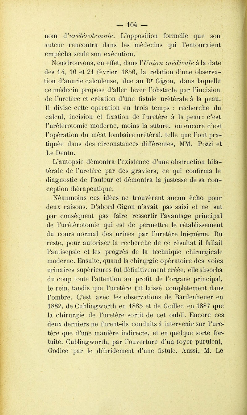 nom d'urétèrotemme. L'opposition formelle que son auteur rencontra dans les médecins qui l'entouraient empêcha seule son exécution. Nous trouvons, en effet, dans YUnion médicale à la date des 14, 16 et 21 février 1856, la relation d'une observa- tion d'anurie calculeuse, due au Dr Gigon, dans laquelle ce médecin propose d'aller lever l'obstacle par l'incision de l'uretère et création d'une fistule urètérale à la peau. Il divise cette opération en trois temps : recherche du calcul, incision et fixation de l'uretère à la peau : c'est l'urètérotomie moderne, moins la suture, ou encore c'est l'opération du méat lombaire urétéral, telle que l'ont pra- tiquée dans des circonstances différentes, MM. Pozzi et Le Dentu. L'autopsie démontra l'existence d'une obstruction bila- térale de l'uretère par des graviers, ce qui confirma le diagnostic de Fauteur et démontra la justesse de sa con- ception thérapeutique. Néanmoins ces idées ne trouvèrent aucun écho pour deux raisons. D'abord Gigon n'avait pas saisi et ne sut par conséquent pas faire ressortir l'avantage principal de l'urètérotomie qui est de permettre le rétablissement du cours normal des urines par l'uretère lui-même. Du reste, pour autoriser la recherche de ce résultat il fallait l'antisepsie et les progrès de la technique chirurgicale moderne. Ensuite, quand la chirurgie opératoire des voies urinaires supérieures fut définitivement créée, elle absorba du coup toute l'attention au profit de l'organe principal, le rein, tandis que l'uretère fut laissé complètement dans l'ombre. C'est avec les observations de Bardenheuer en 1882, de Gublingworth en 1885 et de Godlec en 1887 que la chirurgie de l'uretère sortit de cet oubli. Encore ces deux derniers ne furent-ils conduits à intervenir sur Pure- tère que d'une manière indirecte, et en quelque sorte for- tuite. Gublingworxh, par l'ouverture d'un foyer purulent, Godlee par le débridement d'une fistule. Aussi, M. Le
