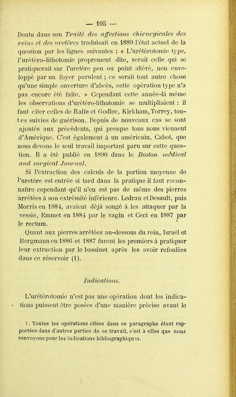 — iob — Dentu clans son Traité des affections chirurgicales des reins et des uretères traduisait en 1889 1 état actuel de la question par les lignes suivantes : « L'urétérotomie type, Furètéro-lithotomie proprement dite, serait celle qui se pratiquerait sur l'uretère peu ou point altéré, non enve- loppé par un foyer purulent ; ce serait tout autre chose qu'une simple ouverture d'abcès, cette opération type n'a pas encore été faite. » Cependant cette année-là même les observations d'urètéro-lithotomie se multipliaient : il faut citer celles de Ralfe et Godlec, Kirkham,Torrey, tou- tes suivies de guérison. Depuis de nouveaux cas se sont ajoutés aux précédents, qui presque tous nous viennent d'Amérique. C'est également à un américain, Cabot, que nous devons le seul travail important paru sur cette ques- tion. Il a été publié en 1890 dans le Boston médical and surgical Journal. Si l'extraction des calculs de la portion moyenne de l'uretère est entrée si tard dans la pratique il faut recon- naître cependant qu'il n'en est pas de môme des pierres arrêtées à son extrémité inférieure. Ledran etDesault, puis Morris en 1884, avaient déjà songé à les attaquer par la vessie, Emmet en 1884 par le vagin et Ceci en 1887 par le rectum. Quant aux pierres arrêtées au-dessous du rein, Israël et Bergmann en 1886 et 1887 furent les premiers à pratiquer leur extraction par le bassinet après les avoir refoulées dans ce réservoir (1). Indications. L'urétérotomie n'est pas une opération dont les indica- • tions puissent être posées d'une manière précise avant le ). Toutes les opérations citées dans ce paragraphe étant rap- portées dans d'autres parties de ce travail, c'est à elles que nous renvoyons pour les indications bibliographiquas.