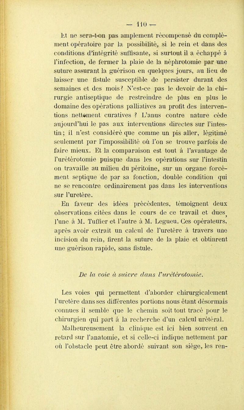 lit ne sera-t-on pas amplement récompensé du complé- ment opératoire par la possibilité, si le rein et dans des conditions d'intégrité suffisante, si surtout il a échappé à l'infection, de fermer la plaie de la nèphrotomie par une suture assurant la guérison en quelques jours, au lieu de laisser une fistule susceptible de persister durant des semaines et des mois? N'est-ce pas le devoir de la chi- rurgie antiseptique de restreindre de plus en plus le domaine des opérations palliatives au profit des interven- tions nettement curatives ? L'anus contre nature cède aujourd'hui le pas aux interventions directes sur l'intes- tin ; il n'est considéré que comme un pis aller, légitimé seulement par l'impossibilité où l'on se trouve parfois de faire mieux. Et la comparaison est tout à l'avantage de l'urétèrotomie puisque dans les opérations sur l'intestin on travaille au milieu du péritoine, sur un organe forcé- ment septique de par sa fonction, double condition qui ne se rencontre ordinairement pas dans les interventions sur l'uretère. En faveur des idées précédentes, témoignent deux observations citées clans le cours de ce travail et dues l'une à M. Tuffier et l'autre à M. Legueu. Ces opérateurs, après avoir extrait un calcul de l'uretère à travers une incision du rein, firent la suture de la plaie et obtinrent une guérison rapide, sans fistule. De la voie à suivre dans Vurètèrotomie. Les voies qui permettent d'aborder chirurgicalement l'uretère dans ses différentes portions nous étant désormais connues il semble que le chemin soit tout tracé pour le chirurgien qui part à la recherche d'un calcul urétéral. Malheureusement la clinique est ici bien souvent en retard sur l'anatomie, et si celle-ci indique nettement par où l'obstacle peut être abordé suivant son siège, les ren-