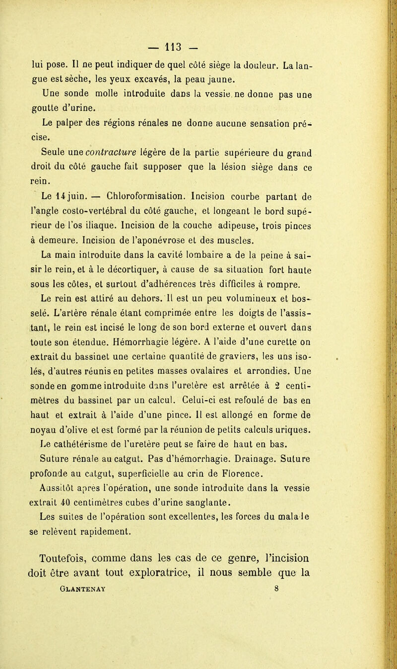 lui pose. Il ne peut indiquer de quel côté siège la douleur. La lan- gue est sèche, les yeux excavés, la peau jaune. Une sonde molle introduite dans la vessie, ne donne pas une goutte d'urine. Le palper des régions rénales ne donne aucune sensation pré- cise. Seule une contracture légère de la partie supérieure du grand droit du côté gauche fait supposer que la lésion siège dans ce rein. Le 14 juin. — Chloroformisation. Incision courbe partant de l'angle costo-vertébral du côté gauche, et longeant le bord supé- rieur de l'os iliaque. Incision de la couche adipeuse, trois pinces à demeure. Incision de l'aponévrose et des muscles. La main introduite dans la cavité lombaire a de la peine à sai- sir le rein, et à le décortiquer, à cause de sa situation fort haute sous les côtes, et surtout d'adhérences très difficiles à rompre. Le rein est attiré au dehors, li est un peu volumineux et bos- selé. L'artère rénale étant comprimée entre les doigts de l'assis- tant, le rein est incisé le long de son bord externe et ouvert dans toute son étendue. Hémorrhagie légère. A l'aide d'une curette on extrait du bassinet une certaine quantité de graviers, les uns iso- lés, d'autres réunis en petites masses ovalaires et arrondies. Une sonde en gomme introduite dans l'urelère est arrêtée à 2 centi- mètres du bassinet par un calcul. Celui-ci est refoulé de bas en haut et extrait à l'aide d'une pince. Il est allongé en forme de noyau d'olive et est formé par la réunion de petits calculs uriques. Le cathétérisme de l'uretère peut se faire de haut en bas. Suture rénale au catgut. Pas d'hémorrhagie. Drainage. Suture profonde au catgut, superficielle au crin de Florence. Aussitôt après l'opération, une sonde introduite dans la vessie extrait 40 centimètres cubes d'urine sanglante. Les suites de l'opération sont excellentes, les forces du mala Je se relèvent rapidement. Toutefois, comme dans les cas de ce genre, l'incision doit être avant tout exploratrice, il nous semble que la Glantenay 8