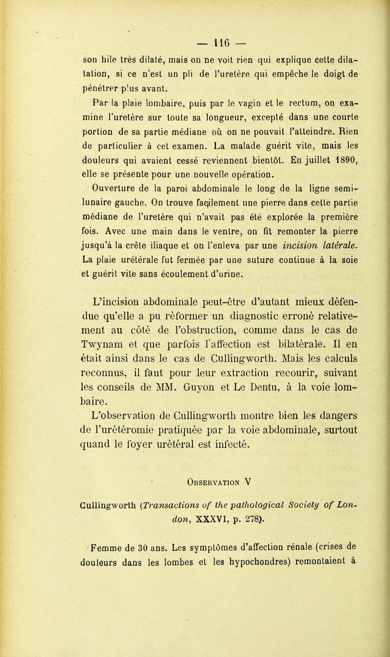 son hile très dilaté, mais on ne voit rien qui explique cette dila- tation, si ce n'est un pli de l'uretère qui empêche le doigt de pénétrer p!us avant. Par la plaie lombaire, puis par le vagin et le rectum, on exa- mine l'uretère sur toute sa longueur, excepté dans une courte portion de sa partie médiane où on ne pouvait l'atteindre. Rien de particulier à cet examen. La malade guérit vite, mais les douleurs qui avaient cessé reviennent bientôt. En juillet 1890, elle se présente pour une nouvelle opération. Ouverture de la paroi abdominale le long de la ligne semi- lunaire gauche. On trouve faqilement une pierre dans cette partie médiane de l'uretère qui n'avait pas été explorée la première fois. Avec une main dans le ventre, on fit remonter la pierre jusqu'à la crête iliaque et on l'enleva par une incision latérale. La plaie urélérale fut fermée par une suture continue à la soie et guérit vite sans écoulement d'urine. L'incision abdominale peut-être d'autant mieux défen- due qu'elle a pu réformer un diagnostic erroné relative- ment au côté de l'obstruction, comme dans le cas de Twynam et que parfois l'affection est bilatérale. Il en était ainsi dans le cas de Cullingworth. Mais les calculs reconnus, il faut pour leur extraction recourir, suivant les conseils de MM. Guyon et Le Dentu, à la voie lom- baire. L'observation de Cullingworth montre bien les dangers de l'urètèromie pratiquée par la voie abdominale, surtout quand le foyer urétéral est infecté. Observation V Cullingworth (Transactions of the palhological Society of Lon- don, XXXVI, p. 278). Femme de 30 ans. Les symptômes d'affection rénale (crises de douleurs dans les lombes et les hypochondres) remontaient à