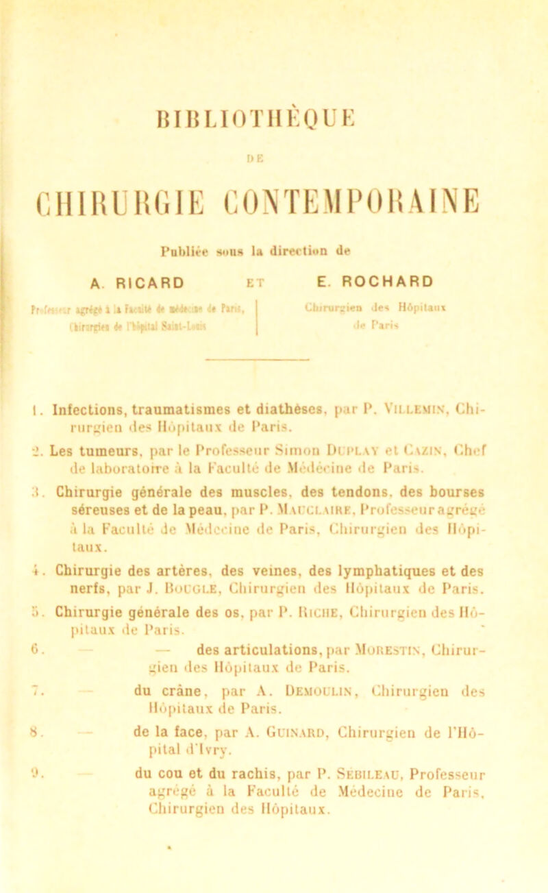 BIBLIOTHÈQUE DE CHIRURGIE CONTEMPORAINE Publiée s<»us la direction de A RICARD ET E. ROCHARD » :» Facaité ntitin it Paris. ClinrpM <« l'Mfttai SUiit-lwn Cliirur^ien Je* Hôpitaux île Paris 1. Infections, traumatismes et diathèses, par P. Yillemin, Chi- rurgien «les Hôpitaux de Paris. Les tumeurs, par le Professeur Simon Di play et Cazin, Chef de laburatorre à la Faculté de Médecine de Paris. :t. Chirurgie générale des muscles, des tendons, des bourses séreuses et de la peau, par P. M uct. ure, Professeur agrégé à la Faculté Je Médecine de Paris, Chirurgien des Hôpi- taux. 4. Chirurgie des artères, des veines, des lymphatiques et des nerfs, par J. Boucle, Chirurgien des Hôpitaux de Paris. Chirurgie générale des os. par P. Riche, Chirurgien des Hô- pitaux de Paris. 6. — des articulations, par Mohestis, Chirur- gien des Hôpitaux de Paris. 7. du crâne, par A. Uemollin, Chirurgien des Hôpitaux de Paris. 8. de la face, par A. Clinard, Chirurgien de l'Hô- pital d'ïvry. 9. du cou et du rachis, par P. Sébileaü, Professeur agrégé à la Faculté de Médecine de Paris, Chirurgien des Hôpitaux.