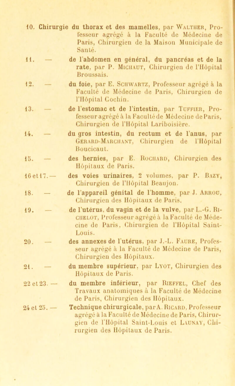 fesseur agrégé à la Faculté de Médecine de Paris, Chirurgien de la Maison Municipale de Santé. 11. — de l'abdomen en général, du pancréas et de la rate, par P. MichaüT, Chirurgien de l’Hôpital Broussais. 12. — 13. 14. — 15. — 16 et 17.— 18. — 19. 20. 21. 22 et 23. — 24 et 25. — du foie, par E. Schwartz, Professeur agrégé à la Faculté de Médecine de Paris, Chirurgien de l’Ilôpital Cochin. de l'estomac et de l’intestin, par Tuffier, Pro- fesseur agrégé à la Facultéde Médecine deParis, Chirurgien de l’ilépital Lariboisière. du gros intestin, du rectum et de l’anus, par Gerard-M arguant, Chirurgien de l’Hôpital Boucicaut. des hernies, par E. Rociiar», Chirurgien des Hôpitaux de Paris. des voies urinaires, 2 volumes, par P. Bazy, Chirurgien de l’Hôpital Beaujon. de l'appareil génital de l'homme, par J. Arrou, Chirurgien des Hôpitaux de Paris. de l'utérus, du vagin et de la vulve, par L.-G. Ri- ciielot, Professeur agrégé à la Faculté de Méde- cine de Paris. Chirurgien de l’Hôpital Saint- Louis. des annexes de l'utérus, par J.-L. Faure, Profes- seur agrégé à la Faculté de Médecine de Paris, Chirurgien des Hôpitaux. du membre supérieur, par Lyot, Chirurgien des Hôpitaux de Paris. du membre inférieur, par Rieffel, Chef des Travaux anatomiques à la Faculté de Médecine de Paris, Chirurgien des Hôpitaux. Technique chirurgicale, par A. Ricard, Professeur agrégé à la Faculté de Médecine de Paris, Chirur- gien de l'Hôpital Saint-Louis et Launay, Chi- rurgien des Hôpitaux de Paris.