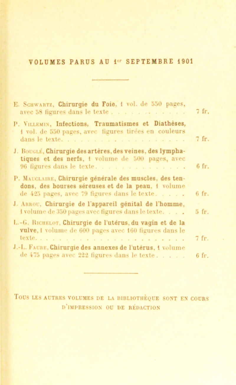 VOLUMES PARUS AU i'r SEPTEMBRE 1901 E. Schwartz, Chirurgie du Foie, 1 vol. de 550 papes, avec 58 ligures dans le texte 7 fr. P. Villkmin, Infections, Traumatismes et Diathèses, 1 vol. de 550 pages, avec ligures tirées en couleurs dans le texte 7 fr. J. Boucle, Chirurgie des artères, des veines, des lympha- tiques et des nerfs. 1 volume de 500 pages, avec 90 ligures dans le texte 6 fr. P. Mauclaire, Chirurgie générale des muscles, des ten- dons, des bourses séreuses et de la peau. 1 volume de 423 pages, avec 79 figures dans le texte 0 fr. J. Arrou, Chirurgie de l'appareil génital de l'homme, 1 volume de 550 pages avec figures dans le texte. ... 5 fr. I. .-G. Ilicuf.lot. Chirurgie de l'utérus, du vagin et de la vulve, 1 volume de 600 pages avec 160 figures dans le texte 7 fr. J. -I.. Faure, Chirurgie des annexes de l utérus. 1 volume de 4“5 pages avec 222 figures dans le texte 6 fr. TOUS LES AUTRES VOLUMES DE LA BIBLIOTHEQUE SONT EN COURS D’IMPRESSION OU DE RÉDACTION