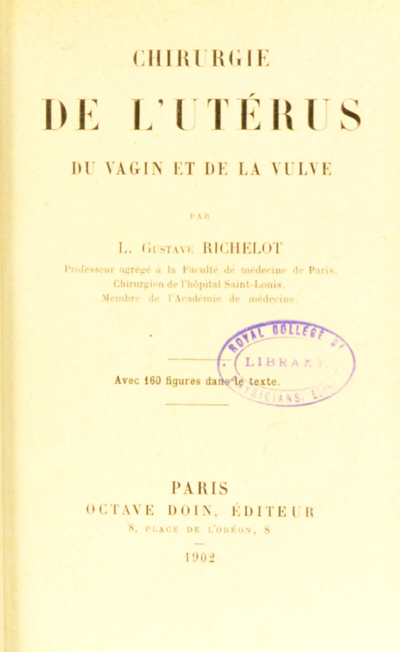 ciiiiu ni.ii: r IK' VAGIN KT I)K LA \TLYE PA l< L. (iisTWK KICHELOT Professeur :iutïi!v a la I-' t> ultr de tnédeeiiir de P iris. Chirurgien de l'hôpital Saint Louis Membre de I \> idemie de mêdeeine Avec 160 figures PA DIS OCTAVE 1)01 N. ÉDITE l H s. PLACÏ l> K l/OOtfON, 13