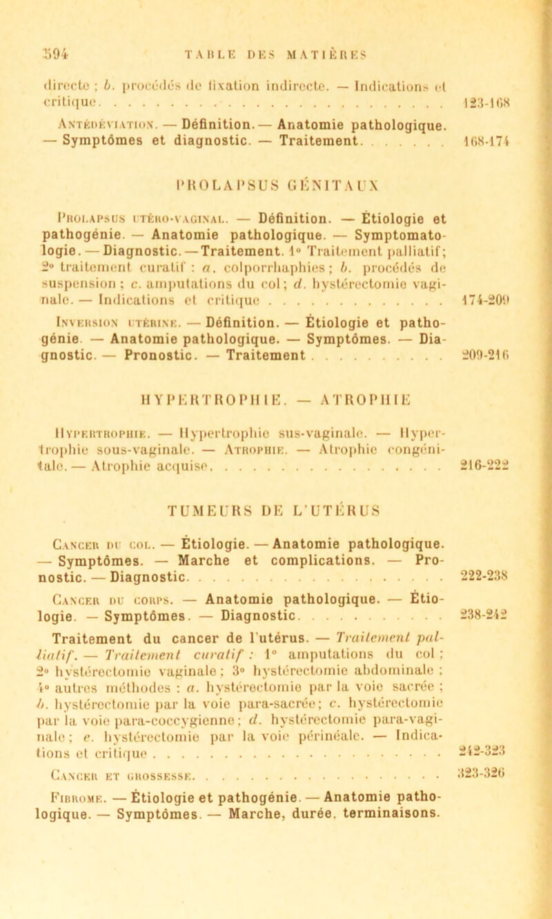 394 TABLE DES MATIÈRES directe ; b. procédés do fixation indirecte. — Indications et critique Antédéviation. — Définition.— Anatomie pathologique. — Symptômes et diagnostic. — Traitement l'HO LAPSUS GÉNITAUX Prolapsus itèro-vaginai.. — Définition. — Étiologie et pathogénie. — Anatomie pathologique. — Symptomato- logie.— Diagnostic. —Traitement. I» Traitement palliatif; 2° traitement curatif: a. colporrhaphies ; b. procédés de suspension : c. amputations du col; cl. hystérectomie vagi- nale. — Indications et critique Inversion ltérine. — Définition. — Étiologie et patho- génie. — Anatomie pathologique. — Symptômes. — Dia- gnostic. — Pronostic. — Traitement HYPERTROPHIE. — ATROPHIE Hypertrophie. — Hypertrophie sus-vaginale. — Hyper- trophie sous-vaginale. — Atrophie. — Atrophie congéni- tale.— Atrophie acquise TUMEURS DE L UTÉRUS Cancer du col.— Étiologie. — Anatomie pathologique. — Symptômes. — Marche et complications. — Pro- nostic. — Diagnostic Cancer du corps. — Anatomie pathologique. — Étio- logie. — Symptômes. — Diagnostic Traitement du cancer de l'utérus. — Traitement pal- liatif. — Traitement curatif : 1° amputations du col : 2° hystérectomie vaginale; 3° hystérectomie abdominale; 4° autres méthodes : a. hystérectomie par la voie sacrée ; h. hystérectomie par la voie para-sacrée; c. hystérectomie par la voie para-coccygicnne ; cl. hystérectomie para-vagi- nale ; e. hystérectomie par la voie périnéale. — Indica- tions et critique Cancer et grossesse Fibrome. — Étiologie et pathogénie. — Anatomie patho- logique. — Symptômes. — Marche, durée, terminaisons. 123-108 168-174 174-201» 200-210 216-222 222-238 238-242 242-323 323-326