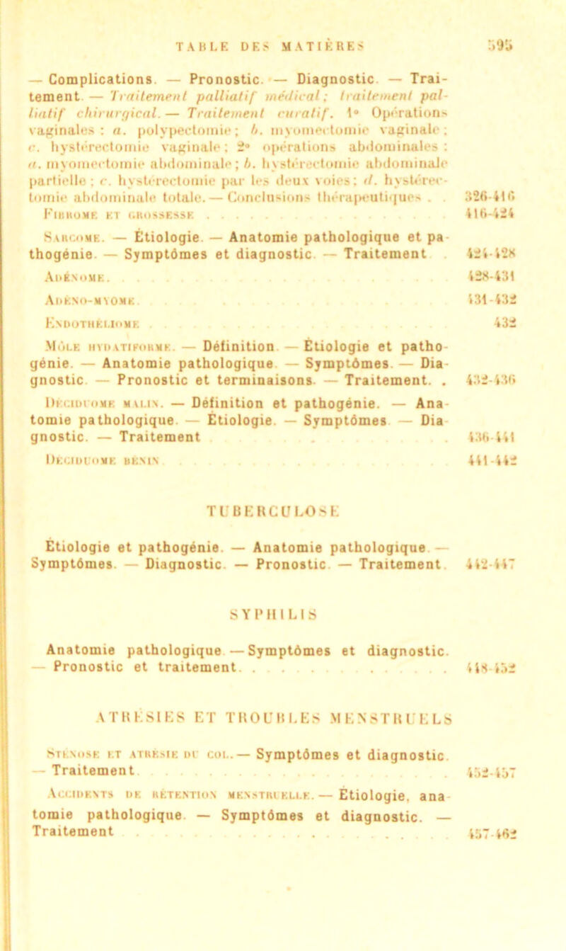 — Complications — Pronostic. — Diagnostic — Trai- tement— Traitement palliatif médirai; traitement pal- liatif chirurgical. — Traitement curatif. 1* Opérations vaginales: a. polypectomie; h. myomectomie vaginale; r. hystérectomie vaginale ; 2 opérations abdominales : a. myomectomie abdominale; h. hystérectomie abdominale partielle; c. hystérectomie par les deux voies: d. hystérec- tomie abdominale totale. — Conclusions thérapeutique' . «» PlllHOME KT t.UOSSESSK 416-424 Sarcome. — Étiologie — Anatomie pathologique et pa thogénie — Symptômes et diagnostic — Traitement 424-428 Adénome. 428-431 Adéno-myomk 431-432 Endothéuome 432 Môle hyi>atiforme. — Définition Étiologie et patho génie — Anatomie pathologique — Symptômes. — Dia gnostic — Pronostic et terminaisons — Traitement. . 432-436 Dkcioiomk malin. — Définition et pathogénie. — Ana tomie pathologique — Étiologie — Symptômes — Dia gnostic. — Traitement . 436-441 Deciduome bénin 441-442 TUBERCULOSE Etiologie et pathogénie. — Anatomie pathologique.— Symptômes — Diagnostic. — Pronostic — Traitement 442-447 SYPHILIS Anatomie pathologique —Symptômes et diagnostic. — Pronostic et traitement. .......... 448-452 ATRÉS1ES ET TROUBLES MENSTRUELS Sténose et atrésie di coi.. — Symptômes et diagnostic — Traitement 452-457 Accidents de hétektion menstruelle.— Etiologie, ana tomie pathologique — Symptômes et diagnostic. — Traitement ......... 457 462
