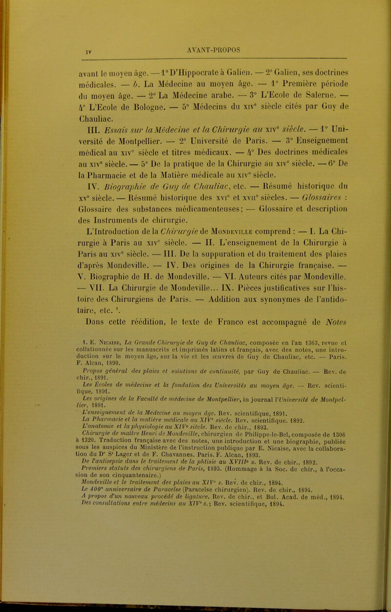 avanl le nioyen age. —l°D'Hippocrale ä Galißii. — 2° Galicn, ses doctrines medicales. — b. La Medecine au raoyen age. — 1° Premiere periode du moyeu age. — 2° La Medecine arabe. — 3 L'Ecole de Salerne. — h L'Ecole de Bologne. — 5° Medecins du xiv siecle cites par Guy de Chauliac. in. Essais SU?' la Medecine et la Chirurgie au xiv° siecle. — 1 Uni- versite de Montpellier. — 2 Universile de Paris. — 3 Enseignement medical au xiv siecle et titres medicaux. — Des doctrines medicales au XIV' siecle. — 5° De la pratique de la Chirurgie au xiv siecle. —6° De la Pharraacie et de la Matiere medicale au xiv siecle. IV. Biographie de Guy de Chauliac, etc. — Resume liistoriquc du XV siecle. — Resume historique des xvi° et xvii siecles. — Glossaires : Glossaire des substances medicamenteuses; — Glossaire et description des Instruments de Chirurgie. L'Introduction de la Chirurgie de Mondeville comprend : — I. La Chi- rurgie ä Paris au xiv siecle. — II. L'enseignement de la Chirurgie a Paris au xiv° siede. — III. De la suppuration et du Iraitement des plaies d'apres Mondeville. — IV. Des origines de la Chirurgie l'rancaise. — V. Biographie de H. de Mondeville. — VI. Auteurs ciles par Mondeville. — YII. La Chirurgie de Mondeville... IX. Pieces justificatives sur l'his- toire des Chirurgiens de Paris. — Addition aux synonymes de l'antido- taire, etc. Dans cette reedition, le texte de Franco est accompagne de Notes i. E. NicAisE, Im Grande Chirurgie de Guy de Chauliac, composee en l'an 1363, revue et collalionnee Sur les manuscrits et iniprimös latins et frangais, avec des noles, une intro- duclion sur le moyen äge, sur la vie et les ccuvres de Guy de Chauliac, etc. — Paris. F. Alcan, 1890. Propos general des plaies et Solutions de continuite, par Guy de Chauliac. — Rev. de chir., 1891. Les Hcoles de medecine et la fondation des Universites au moyen äge. — Rev. seienti- fique, 1891. Les oi-igines de la Facidte de medecine de Montpellier, in Journal VUniversite de Montpel- lier, 1891. L'enseignement de la Medecine au moyen dge. Rev. scienlifique, 1891. La Pharmacie et la viatidre mddicale au XIV° sidcle. Rev. scientifique. 1892. L'anatomie et la physiologie au XIV<^ siäcle. Rev. de chir., 1893. Chirurgie de mailre Henri de Mondeville, Chirurgien de Philippe-le-Bel, compos6e de 1306 ä 1320. Traduction frangaise avec des noles, une introduction et une biographie, publiöe BOUS les auspices du Ministfere de rinslruclion publique par E. Nicaisc, avec la collabora- lion du D' S' Lager et de F. Chavannes. Paris. F. Alcan, 1893. De l'antisepsie dans le traitement de la phtisie au XVni° s. Rev. de chir., 1892. Pi-emiers Statuts des chii-urgiens de Pa7'is, 1893. (Hommage h la Soc. de chir., ä I'occa- sion de son cinquantenaire.) Mondeville et le traitement des plaies au XIV s. Rev. de chir., 1894. Le 400° anniversaire de Parace/se (Paracelse Chirurgien). Rev. de chir., 1895. A propos d'un nouveau procede de liqalure. Rev. de chir., et Bul. Acad. de med., 1894. Des consuUations entre medecins au XlV's.; Rev. scientifique, 1894.