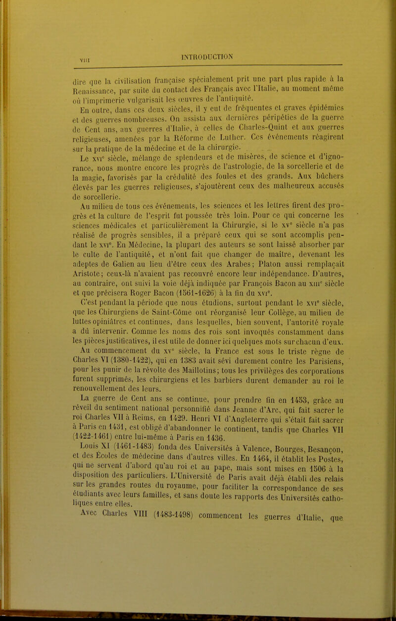 dire que la civilisalion francaise sp6cialemcnl prit unc pari plus rapide ä la Renaissance, par suite du conlact des Francais avcc l'Italie, au moment m6me Oll riniprimcric vnlgarisaiL les tcuvrcs de Tanliquilt. En oulre, dans ces deux siecles, 11 y eul de fröquentes et gravcs 6pid6mics et des gucrres nonibreusos. On assisla aux dci-nicrcs p6rip6lics de la gaerre de Ccnl ans, aux gucrres d'Ilalie, ä Celles de Charles-Quint et aux guerrcs religieuses, amenöes par la Röforme de Liillicr. Ces (Ifvöncmcnls rt^agirent sur la praüque de la medecine et de la Chirurgie. Le XVI« siecle, mölange de splendeurs et de miseres, de science et d'igno- rance, nous montre encore les progres de l'aslrologie, de la sorcellerie et de la magie, favoris6s par la cr6dulit6 des foules et des grands. Aux büchers 61ev6s par les guerres religieuses, s'ajouterent ceux des malheureux accus6s de sorcellerie. Au milieu de tous ces öv6nements, les sciences et les leltres firent des pro- grös et la culture de Tesprit fut poussße tres loin. Pour ce qui concerne les sciences mödicales et parliculierement la Chirurgie, si le xV siecle n'a pas r6alis6 de progres sensibles, il a pr(^!pare ceux qui se sont accomplis pen- dant le xvi°. En Mödecine, la plupart des auleurs se sont laissö absorber par le culte de Tantiquilö, et n'ont fait que changer de maitre, devenant les adeptes de Gaben au lieu d'ßtre ceux des Arabes; Plalon aussi remplacail Aristote; ceux-lä n'avaient pas recouvrö encore leur ind6pendance. D'aulres, au conlraire, ont suivi la voie döjä indiqu(^e par Francois ßacon au xin siecle et que pröcisera Roger ßacon (dS61-i626) ä la fin du xvi°. C'est pendant la p6riode que nous 6tudions, surtout pendant le xvi° siöcle, que les Chirurgiens de Saint-Cöme ont r6organis6 leur College, au milieu de luttes opiniälrcs et continues, dans lesquelles, bien souvent, rauloril6 royale a du inlervenir. Comme les noms des rois sont invoqu6s constamment dans les pieces justificatives, il est utile de donner ici quelques mots sur chacun d'eux. Au commencement du w siecle, la France est sous le triste regne de Charles VI (1380-1422), qui en 1383 avait s6vi durement conlre les Parisiens, pour les punir de la rövolte des Maillotins; tous les Privileges des corporalions furent supprimös, les cbirurgiens et les barbiers durent demander au roi le renouvellement des leurs. La guerre de Cent ans se continue, pour prendre fin en 1453, grdce au röveil du sentiment national personnifiö dans Jeannc d'Arc, qui fait sacrer le roi Charles VII h Reims, en 1429. Henri VI d'Angleterre qui s'ctait fait sacrer ä Paris en 1431, est obligö d'abandonner le continent, tandis que Charles VII (1422-1461) entre lui-möme h Paris en 1436. Louis XI (1461-1483) fonda des Universitßs ä Valence, Bourges, Besancon, et des Ecoles de mödecine dans d'autres villes. En 1464, il ßtablit les Postes, qui ne servent dabord qu'au roi et au pape, mais sont mises en 1506 ä la disposUion des parliculiers. L'üniversitö de Paris avait döjä 6labli des relais sur les grandes routes du royaurae, pour faciliter la correspondance de ses ßludiants avec leurs familles, et sans doute les rapports des Universitös catho- liques entre elles. Avec Charles VIII (1483-1498) commencent les guerres d'Italic, que