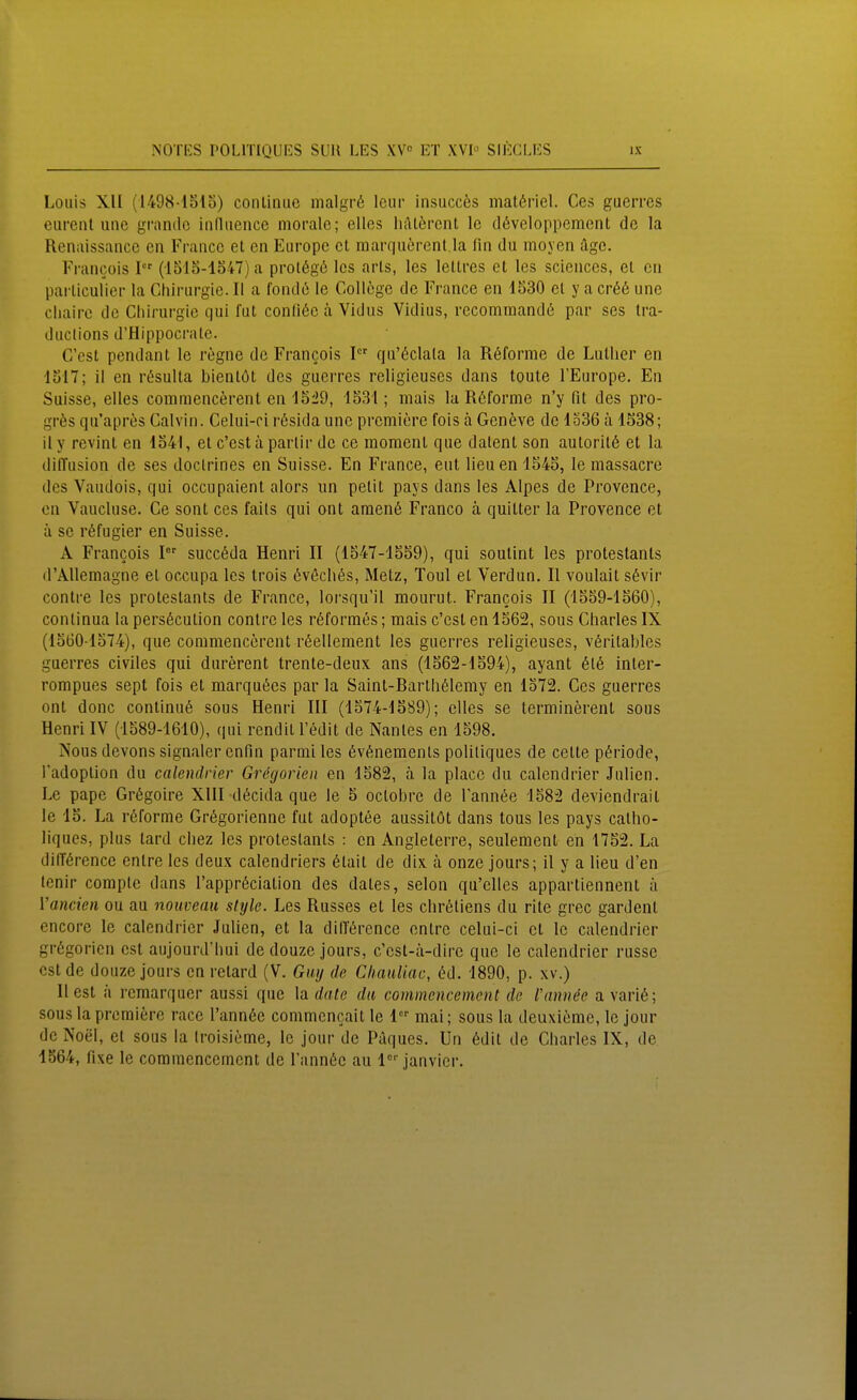 Louis XII (1498-'15lo) conliniic malgrö Icur insucces matöriel. Ces gaerres eiirent uiic grandc iiidiience morale; elles lifttercnt Ic döveloppement de la Renaissance en France et en Europc et marquörenl.la fln du moyen äge. Francois I (1515-1347) a prol6g6 Ics arls, los leltres et les sciences, et en parliculier la Chii-urgie. II a fondö le Gollöge de France en 1530 et y a cr66 une cliairc de Chirurgie qui fut conli6e ä Vidus Vidius, recommandß par ses tra- ductlons d'Hippocrate. C'est pendant le regne de Francois I qu'6clala la Röforme de Luther en 1517; il en ri^sulta bientöt des guerres religieuses dans tonte l'Europe, En Suisse, elles commencerent en 15i9, 1531; mais la Rßforme n'y fit des pro- grös qu'apres Calvin. Celui-ci rösidaunc premiere fois ä Geneve de 1536 ä 1538; il y revint en 1541, et c'est ä parlir de ce moment que datent son autorit6 et la diffusion de ses doclrines en Suisse. En France, eut lieuen 1545, le massacre des Vaudois, qui occupaient alors un pelit pays dans les Alpes de Provence, en Vaucluse. Ce sont ces faits qui ant amen6 Franco ä quitter la Provence et ä se röfugier en Suisse. A Francois I succöda Henri II (1547-1559), qui soutint les protestanls (l'Allemagne et occupa les trois ßvßchös, Metz, Toul et Verdun. II voulait s6vir contre les protestants de France, lorsqu'il mourut. Francois II (1559-1560), continua la persöcution contre les rßforrat's; mais c'est en 1562, sous Charles IX (1560-1574), que commencerent röellement les guerres religieuses, v6ritables guerres civiles qui durerent trente-deux ans (1562-1594), ayant 6t6 inter- rompues sept fois et marquiies par la Saint-Barth61emy en 1572. Ces guerres ont donc continu6 sous Henri III (1574-1589); elles se terminerent sous Henri IV (1589-1610), qui rendil l't^dit de Nantes en 1598. Nous devons signaler cnfin parmiles 6v6nemenls poliliques de cette Periode, l'adoption du calendrier Grögorien en 1582, ä la place du calendrier Julien. Le pape Grögoire XIII d6cida que le 5 octobre de Tannöe 1582 deviendrait le 15. La rßforme Grögorienne fut adoptee aussitöt dans tous les pays calho- liques, plus lard chez les protestants : en Angleterre, seuleraent en 1752. La di(T6rencc entre les deux calendriers 6tait de dix ä onze jours; il y a Heu d'en lenir compte dans l'appröciation des dates, selon qu'elles appartiennent ä Vancien ou au nouvenu style. Les Russes et les chrdstiens du rite grec gardent encore le calendrier Julien, et la dilTörence entre celui-ci et le calendrier grögorien est aujourd'hui de douze jours, c'est-ä-dirc que le calendrier russe est de douze jours cn retard (V. Guy de Cliauliac, M. 1890, p. xv.) liest ix rcmarquer aussi que date du commencement de Vannöe avari6; sous la premiere race l'annße commcncait le 1 mai; sous la deuxieme, le jour de Noel, et sous la Iroisieme, le jour de Paques. Un 6dit de Charles IX, de 1564, fixe le commencement de l'annöc au janvier.