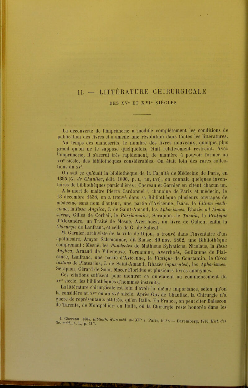 DES XV« ET XVI SIECLES La dßcouverte de rimpriraerie a modifiß complötemenL les conditions de publication des livres el a amen6 une rövolution dans toutes les littöratures. Au temps des manuscrils, le nombre des livres nouveaux, quoique plus grand qu'on ne le suppose quelquefois, 6tait relalivemenl restreint. Avec l'imprimerie, il s'accrut Ires rapideraenl, de maniere ä pouvoir former au xvi'= siecle, des bibliotheques consLdßrables. On 6tait loin des rares coUec- tions du xV. On sait ce qu'ötail la bibliotheque de la Faculte de M6decine de Paris, en 1395 {G. de Chauliac, 6dit. 1890, p. l, lii, lvi); on connait quelques inven- taires de bibliotheques particiilieres : Chereau et Garnier en citent chacun un. Alamortde maitre Pierre Cardonnel \ chanoine de Paris et raödecin, le 13 döcembre 1438, on a Irouvö dans sa Bibliotheque plusieurs ouvrages de mßdecine sans nom d'auteur, une partie d'Avicenne, Isaac, le Lilium medi- cinae, laRosa Anglica, J. de Saint-Amand, les Aphorismes, Rhazös ad Alman- sorem, Gilles de Corbeil, le Passioimaire, Serapion,.le Tacuin, la Pratique d'Alexandre, un Traitß de Mesue, Averrhoes, un livre de Galien, enfin la Chirurgie de Lanfranc, et celle de G. de Salicet. M. Garnier, arcliiviste de la ville de Dijon, a trouvö dans l'invenlaire d'un apolhicaire, Amyot Salsmenner, dit Blaise, 10 nov. 1402, une Bibliotheque comprenant: Mesue, les Pandectes de Malhseus Sylvaticus, Nicolaus, la Rosa Anglica, Arnaud de Villeneuve, Tornamine, Averrhoes, Guillaume de Plai- sance, Lanfranc, une partie d'Avicenne, le Viatiqiie de Gonstanlin, le Circa instans de Platearius, J. de Saint-Amand, Rhazes {opuscules), les Aphorismes, Serapion, Görard de Solo, Macer Floridus et plusieurs livres anonymes. Ces citations suffisent pour montrer ce qu'6taient au commencement du XV» siecle, les bibliotheques d'hommcs instruits. La litt6rature chirurgicale est loin d'avoir la mßme iraportance, selon qu'on la considere au xv ou au xvi« siecle. Aprös Guv de Chauliac, la Chirurgie n'a guere de reprösentants atlitrös, qü'en Italie. En France, on peut eiler Balescon de Tarente, de Montpellier; en Italic, oü la Chirurgie reste honor6e dans les Sc^\SiTuL,T3i?'*'''''' 'S- - Daremberg, 1870. Eist, des