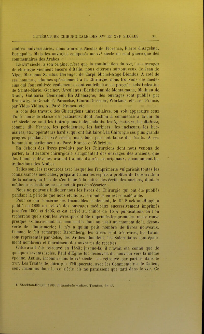 conlres universilaires, nous trouvons Nicolas de Florencc, Pierre d'Argelala, Berlapaliu. Mais Ics ouvrages composös au xv siecle nc sont guere que des coinmentaires des Arabes. Lexvi siecle, ä son origine, n'est que la conliiiualion du xv, les ouvrages de Chirurgie viennent encore d'Ilalie, nous citerons surtoul ceux de Jean de Vigo, Marianus Sanclus, ß6rengcr de Carpi, Michel-Ange Blondus. A cöl6 de ces homnies, adonnös sp6cialeraenl ä la Chirurgie, nous trouvons des m6de- cins qui l'ont cultivt^e ögalement et ont conlribu6 ä ses progrös, tels Galealius de Sainle-Marie, Guaincr, Arculanus, Barlhelemi de Montagnana, Malhieu de Gradi, Galinaria, Benivieni. En AUemagne, des ouvrages sont publißs par Brunswig, de Gersdorf, Paracelse, Conrad Gessner, Würlzius, etc.; en France, par Vidus Vidius, A. Par6, Franco, elc. A CÖ16 des travaux des Chirurgiens universilaires, on voit apparailre ceux d'une nouvelle classe de praliciens, dont Taction a commencö ä la fin du XV siecle, ce sonl les Chirurgiens indöpendanls, les Operateurs, les Maitres, comme dil Franco, les periodeutes, les barbiers, les inciseurs, les her- niaires, etc., Operateurs hardis, qui ont fait faire k la Chirurgie ses plus grands progres pendant le xvi siecle; mais bien peu ont laiss6 des 6crits. A ces hommes appartiennent A. Par6, Franco et Würlzius. En dehors des livres produils par les Chirurgiens dont nous venons de parier, la litt^rature chirurgicale s'augmentait des ouvrages des anciens, que des hommes d6vou6s avaient traduits d'apres les originaux, abandonnant les traduclions des Arabes. Teiles sont les ressources avec lesquelles l'imprimerie vulgarisait toutes les connaissances ra6dicales, pr6parant ainsi les esprits ä proiiter de Tobservation de la nalure, au lieu de s'en tenir ä la lettre des 6crils des anciens, dont la melhode scolaslique ne permellait pas de s'6carter. Nous ne pouvons indiquer tous les livres de Chirurgie qui ont 6tc publiös pendant la p6riode que nous 6tudions, le nombre en est consid6rable. Pour ce qui concerne les Incunables seulement, le D' Stockton-Hough a publik en 1889 un relev(5 des ouvrages m6dicaux successivement imprim6s jusqu'en loOO et loOS, et est arriv6 au chiffre de 1574 publications. Si Ton recherche quels sont les livres qui ont 616 imprimös les preraiers, on retrouve presque exciusivemenl les manuscrils dont on usait au moment de la döcou- verte de Timprimerie; il n'y a qu'un pelit nombre de livres nouveaux. Comme le fait remarquer Daremberg, les Grecs sont tres rares, les Latins sont repr6senl6s par Celse, les Arabes abondent, les Salernitains sont 6gale- ment nombreux et fournisscnt des ouvrages de rccetles. Celse avail 616 relrouv6 en 1443; jusque-lä, il n'avait 616 connu que de quelques savanls isol6s. Paul d'Egine fut d6couvert de nouveau vers la mönie 6poque. Aelius, inconnu dans le xv siöcle, est re.trouv6 par parlies dans le XVI«. Les Trail6s de chirui'gie d'Hippocrate, avec les Commentaires de Gaben, sont inconnus dans le xv siecle; ils ne paraissent que tard dans le xvi°. Ce 1. Stocfeton-Hough, 1889. Incunabulamedica. Trcnlon, in 4.