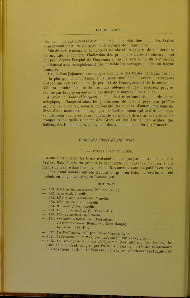 siecle a donnö aux auteurs Grecs la place qai leur 6lait due et que les Arabes avaient conlinu6 ä occuper apres la döcouverle de rimprimerie. Alin de mellre mieux en ßvidencc la marche et les progres de la liltöralure Chirurgieale, je donnerai l'indication des principaux livres de Chirurgie, qni ontparu depuis l'emploi de l'iraprimerie, jusque vers la fin du x\r siecle; j'indiquerai aussi completement que possible les ouvrages pubhös en langue francaise. A Celle liste j'ajouterai une analyse sommaire des trail6s g6n6raux qui ont eu la plus grande imporlance. Puis, pour complßter l'exameii des moyens d'ötude que l'on avail alors, je parlerai de renseignement de la mödecine. Viendra ensuile l'exposß des rßsultals obtenus et des principaux progres r6aUs6spar la mise en oeuvre de ces difförenls moyens d'instruction. Au sujet de VIndex chirurgical, au lieu de dresser une liste par ordre chro- nologique, m(!!langeanl ainsi les produclions de chaque pays, j'ai pröft^rö grouper les ouvrages, seien la nationalitß des auteurs; d'autant que dans les livres d'une meme nalionalilö, il y a un fonds commun qui se dislingue sou- vent de celui des livres d'une nalionalil6 voisine. Je diviserai les livres en six groupes, selon qu'ils viennent des Grecs ou des Lalins, des Arabes, des Italiens, des Hollandais, Anglais, etc., des Allemands et enfln des Francais. Index des livres de Chirurgie. I. — AUTEURS GRECS ET LATUSS. Avant le xvi siecle, les Grecs n'ötaient connus que par les traductions des Arabes. Mais I'elude du grec et la dßcouverle de nouveaux manuscrits ont permis de les lire dans leur texte m6me. Des ouvrages ont 616 publi6s en grec, un plus grand nombre ont 6t6 Iraduits du grec en latin, et cerlains ont 6t6 traduils en langue vulgaire, en francais, etc. IliPPOCRATE. — d483. Lihcl. de Esse aegrorum, Paduae. (S. H.) — 1483. Aphorismi, Venetiis. — 1483. Liier regiminis acutorum, Venetiis. — 1483. Liier cpidcmiarum, Venetiis. — 1483. De natura fatus, Venetiis. — 1483. Lcx.\ Jusjurandum, Venetiis (S.-H.). — 1483. Libcr pronosticorum,Yenelns. — 1491. Sententiac c. Galeni Com., Florenliae. De natura hominis, Romac (Slocklon Hough). De insomniis (S.-H.). — 1Ö37. Les Prcdiclions, Irad. par Pierre Veunet, Lyon. — 1S42. Le Pronostic on les Pr,isaiges, trad. par Pierre Vernet, Lyon. — 1355. Les trois premicrs livres a'llippocrate (Les ulceres, los fislules, les plaies de tele). Trad. du grec par Franqois Lefevre, iUuslrö des Commentaires de ViDus viDius, Paris, in-lC. Venz et approuvez par les docteurs de la Fac»de möd.