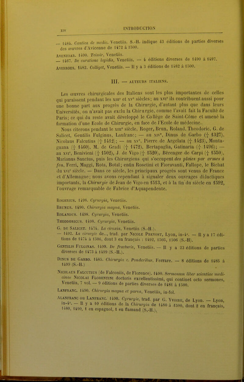 _ 1484. Canlica de mcdic. Vcneliis. S.-ll. indique 43 ädilions de parlies diverses des Oeuvres d'Avicenne de 1472 ä 1500, AVENZOAR. 1490. Teissir, Vencliis. _ 1467. De curaiione lapidis, Venetiis. — 4 öditions diverses de 1490 ä 1497. Ayerroes. 1482. CoUiget, Venetiis. — 11 y a 3 editions de li82 ä um. III. — AljTEUnS ITALIENS. Les ceuvres chirurgicales des Italiens sont los plus importantes de Celles qui paraissent pendant les xiii« et siecles; au xvi-^ Iis contribuentaussi pour une bonne part aux progrös de la Chirurgie, d'aulant plus que dans leurs Universit6s, on ii'avail pas exciu la Chirurgie, corame Tavait fait laFacultödc Paris; ce qui du resle avait d6velopp6 le College de Saint-Cöme et amen6 la formation d'une Ecole de Chirurgie, en face de TEcole de mödecine. Nous citerons pendant le xiii siecle, Roger, Brun, Roland. Theodoric, G. de Salicet, Gentiiis Fulginus, Lanfranc; — au xiv*, Dinus de Garbo (f 4327), Nicolaus Falcutius (f 141:2); — au xv^ Pierre de Argelata (f 1423),.Monta- gnana (f 1460), M. de Gradi (f 1472), Bertapaglia, Gatinaria (f 1496); — au xvi% Benivieni (f 1502), J. de Vigo (f 1520), ßßrenger de Carpi (f 1550), Marianus Sanctus, puis les Cliiriirgiens (jui s'occupent </es plaies par armes ä feil, Ferri, Maggi, Rola, Botal; enfin Rosetini et Fioravanti, Fallope, le Biclial du xvi° siecle. — Dans ce siecle, les principaux progres sont venus de France et d'AUemagne; nous avons cependanl ä signaler deux ouvrages didactiqucs imporlants, la Chirurgie de Jean de Vigo en 1513, et ä la lin'du siecle en 1592, l'ouvrage remarquable de Fabrice d'Aquapendente. RoGERius. 1498. Cijrurgia, Veneliis. BrunüS. 1490. Chirurgia magna, Venetiis. ROLANDUS. 1498. Cyrurgia, Venetiis. Theodoricus. 1498. Cyrurgia, Venetiis. G. DE Sauget. 1474. La ciroxia, Venetiis (S.-H.). — 1492. La cirurgie de.., trad. par Nicole Prevost, Lyon, in-4. — 11 y a 17 edi- tions de 1474 ä 1306, dont 3 en fran^ais : 1492, 1503, 1306 (S.-H). Gentilis Fülginas. 1499. De fracturis, Venetiis. — II y a 23 ödilions de parties diverses de 1473 ä 1499 (S.-H.). DiNUS DE Garbo. 1483. Chirurgia c. Ponderihu^. Ferrare. — 8 ödilions de 1483 ä 1499 (S.-H.) xNicolaus Falcutius (de Falconiis, deFlorence). 1490. Sermomm Uber scientiae medi- anae Nicolai Florentini doctoris excellentissimi, qui continet octo sermones, Venetiis, 7 vol. — 9 editions de parties diverses de 1481 ä ISOO. Lanfranc 1490. Chirurgia magna et parva, Veneliis, in-fol. ALANFRANC ou Lanfranc. 1490. Cyrurgie, trad. par G. Yvoire, de Lyon. - Lyon, .To. I ^^ Chirurgia de 1480 ä .1500, donl 2 en francais, 1480, 1490, 1 en espagnol, 1 en flamand (S.-H.).