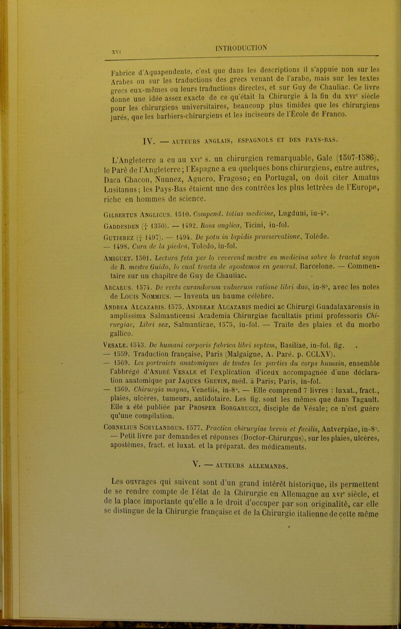 Fabrice d'Aquapendente, c'est que dans les descriplions il s'appuie non sur les Arabes ou sur les traduclions des grecs venant de l'arabe, mais sur les textes grecs eux-memes ou leurs traduclions directes, et sur Guy de Chauiiac. Ce iivre donae une idöe assez exacle de ce qu etail la Chirurgie ä la fin du xvi'' siecle pour les chirurgiens universilaires, beaucoup plus timides que les chirurgiens jures, que les barbiers-chirurgiens et les inciseurs de l'ficole de Franco. IV. AUTEURS ANGLA.IS, ESPAGNOLS ET DES PATS-BAS. L'Anglclerrc a eu au xvi s. un cliirurgicn remarquable, Gale (loÜ7-lo86), le Par6 de l'Anglelerre; l Espagne a eu quelques bons chirurgiens, enlre aulres, Daca Chacon, Nunnez, Agucro, Fragoso; en Portugal, on doit citer Amatus Lusitanus; les Pays-Bas 6laient mie des contröes les plus lettröes de l'Europe, riclic en horamcs de sclence. GiLBERTUS Anglicus. I^IO. Compcnd. lolius medicine, Lugduni, ia-i. Gaddesden (t 13Ö0). — U92. Rosa anglica, Ticini, in-fol. GuTiEREZ (f 1497). — 1494. De poü< in lapidis praesenHiiionc, Tolede. — 1498. Cura de la piedra, Toledo, in-fol. Amiguet. 1501. Lectura fela per lo reverend mestre en medicina sobre lo tractat segon de R. mestre Guido, lo cital tracta de apostemos en general. Barcelone. — Commen- taire sur un chapitre de Guy de Cbauliac. Arcaeus. 1374. De recta curandorum vulnerum ralione lihri duo, iu-S, avec les notes de Louis Nommius. — Inventa un bäume celebre. Andrea Alcazaris. 1575. Andreae Alcazaris medici ac Chirurg! Guadalaxarensis in amplissima Salmanticensi Academia Chirurgiae facultalis primi professoris Chi- riirgiae, Lihri sex, Salmanlicae, 15Tö, in-fol. — Traite des plaies et du morbo gallico. Vesale. 1543. De humani corporis fabrica libri Septem, Basiliae, in-fol. flg. — 1559. Traduction frangaise, Paris (Malgaigne, A. Pare. p. CCLXV). — 1569. Les portraicts anatomiqiies de toiites les parties du corps humain, ensemble l'abbrege d'ANURE Vesale et Texplicalion d'iceux accompagnee d'une declara- lion analomique par Jaques Grevin, med. ä Paris-, Paris, in-fol. — 1369. Chirurgia magna, Venetiis, in-8'. — Elle comprend 7 livres : luxat., fract., plaies, ulceres, tumeurs, antidotaire. Les fig. sont les memes que dans Tagault. Elle a ete publice par Prosper Borgarugci, disciple de Vesale; ce n'cst guere qu'une compilalion. Cornelius Schvlandrus. 1577. Practica chirurgiae brevis et facilis, Anlverpiae, in-8\ — Petit livre par demandeset reponses (Doclor-Chirurgus), sur les plaies, ulceres, apostemes, fract. et luxat. et la preparat. des medicaments. V. AUTEURS ALLEÄLySDS. Les ouvrages qui suivcnt sont d'un grand inl6r6t hislorique, ils permettent de se rendre compte de l'ötat de la Cliirurgie en AUeraagne au wi' siöcle, et de la place importanle qu'elle a le droit ü'occupcr par son originalitß, car eile se dislingue de la Chirurgie francaise et de la Chirurgie italiennedccelte m&me