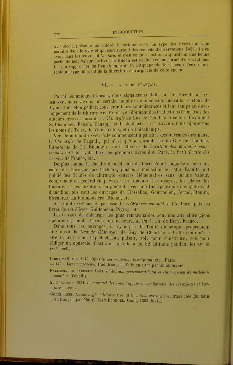 xvi° siecle, presenle un inlorol liislorique, c'esl un type des livres qui vonl parailre dans le xvii« el qui sonl surloiil des recueils d'observalions. Deja, il y eu avait dans les ceuvres d'A. Pare, el c'est ce qui conslitue aujourd'liui une bonne Partie de leur valeur. Le livre de Hilden est exclusivement forme d'observalions. 11 est cä rapprocher du Pentaleuque de F. d'Aquapendenle : chacun d'eux repre- sente un type dilTerent de la lilterature chirurgicale de cetle epoque. YI. — AUTEURS FRANgA.IS. I Parmi les auteurs francais, noiis signalerons ßalescon de Tarenle au xv. Au XVI«, nous voyons un certain nornbre de medecins inslruits, surtout de Lyon et de Montpellier, consacrer leurs connaissances et leur temps au d6ve- lopperaent de la Chirurgie en France, en donnant des traductions francaises des auteurs grecs et aussL de la Chirurgie de Guy de Cliauliac. A celle-ci ti-availlent S. Champier, Falcon, Canappe et L. Joubert; ä ces savanls nous ajouterons les noms de Tolet, de Vidus Vidius, et de Dalechamps. Vers le milieu du xvp siecle commencent ä paraitre des ouvrages originaux, la Chirurgie de Tagault, qui n'esl qu'une paraphrase de Guy de Chauliac, YAnatomie de Gh. Elienne et de la Rivifere; la curation des maladies vene- riennes de Thierry de Hery; les premiers livres d'A. Parö, le Petit Traitö des her nies de Franco, etc. De plus comme la Facultö de medecine de Paris s'ötait engagöe ä faire des cours de Chirurgie aux barbiers, plusieurs mödecins de cetle Faculte ont publik des Traitös de Chirurgie, oeuvres 61(5mentaires sans aucune valeur, comprenant en g6n6ral cinq livres : les tumeurs, les ulceres, les plaies, les fractures et les luxations en gönöral, avec une Ihörapeutique d'emplätres et danodins; tels sont les ouvrages de Flesselles, Gourmelen, Fernel, Reulin, Fierabras, La Framboisiere, Riolan, etc. A la fin du \\ f siecle, paraissent les CEiivres compleles d'A. Par6, puis les livres de ses 61eves, Guillemeau, Pigray, etc. Les travaux de Chirurgie les plus remarquables sonl dus aux chirurgiens Operateurs, simples barbiers ou inciseurs, A. Par6, Th. de Hery, Franco. Dans tous ces ouvrages, il n'y a pas de Trait6 didactique proprement dit; aussi la Grande Chirurgie de Guy de Chauliac a-t-elle continu6 ä 6tre le livre dans lequel chacun puisait, soit pour s'instruirc, soll pour r6diger un opuscule. C'est ainsi qu'elle a eu S2 ^ditions pendant les xv« et XVI siöcles. GoRDON (B. DE). 1542. Opus lilium medicinae inscnptum, etc., Paris. — 1495. Lys en medecine, trad. francjaise faite en 1377 par un anonyme. Balescon de Takente. 1490. Philonium pharmaceuticum et chirurgicum de medcndis Omnibus, Venetiis. S. Champier. 1531. Le myrouel des appothiquaires... les Imectes des cynirgieiis et bar- biers, Lyon. GoDiN. 1538. La Chirurgie mililaire träs utile ä tous chirurgiens, translatöe ;du latin en frangais par Maitre Jean Blondel. Gaad, 1553, in-12.