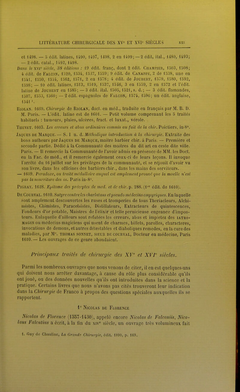 cl Ii08. — ö edit. lalines, 1490, I4'J7, 1498, 2 cn 1499; —2 edit, ilal., 1480, 1493; — 2 edit. calal., 1i92, 1498. Dans le xvi siede, 3S edüions : 19 edit. frang, donl 2 cdil. CnAMPiEn, 1503, löOS; 4 edit. de Falcon, i'620, 1334, 1337, 1339; 9 edit. de Canappk, 2 de 1338, une ea 1341, 1330, 13;)4, 1362, 1371, 2 cn 1378; 4 edit. de Jouüeiit, 1379, 1380, 1592, 1398; — 10 i5dit. lalines, 1313, 1319, 1337, 13i6, 3 en 1339, 2 en 1372 et l'edit. laline de Jouheut cn 1385; — 3 edit. ital. 1503,1321, s. d.; — 3 edit. flamandes, 1307, 133:], 13()0; — 2 edit. espagnoles de Falgon, 1574, 1390; nn edit. anglaise, 1541 '. RiOLAN. 1609. Chirurgie de RiOLAN, doci. en med., traduile en frangais par M. B. Ü. M. Paris. — L'edit. latine est de 1601. — Petit volume comprenant les 5 trailes habituels : tuinours, plaies, ulceres, fract. et luxat., veröle. . TiiEVET. 1603. les erreurs et abus ordinaires commis au fall de la chir. Poicliers, in-8°. Jaoues de Mauque.— S. 1 n. d. Melhodique introduclion ä la Chirurgie. Exlraite des bons aulheurs par Jaques de Marque, mailre barbier chir. ä Paris. — Premiere et scconde partie. Dedic ä la Conimunaute des mailres du dit arl cn ceste dite ville. Paris. — 11 remercie la Cominunaule de l'avoir admis en preseiice de MM. les Doct. en la Fac. de med., et il remercie egalement ceux-ci de ieurs legons. II invoque Tarrete du 16 juillet sur les Privileges de la communaute, et sc rejouit d'avoir vu son livre, dans les officines des barbicrschir., dans lesmains des servilcurs. — 1609. Paradoxe, Oll traiU mi'dulh.drc auquel csl amplementprouvö qiie la moelle ri'esl pas la nourriture des os. Paris in-8°. PiGRAY. 1628. Epitome des prdceptes de med. et de chir. p. 288. (1''' edit. de 1610). De Courval. iGlO.Satyrecontreles charlalans etpseudo mödechXsempyriques. Kn laquelle sonl amplement descouvertos les ruses et tromperies de lous Theriacleurs, Alchi- inisles, Chimistes, Paracelsisles, Distillateurs, Extracleurs de quinlescences, Fondeurs d'or polablc, Maistres do l'elixir et teile pernicieuse engeance d'impos- leurs. Eulaquelle d'aillcurs sonl refutecs les erreurs, abus et impietez des iatro- mages ou medecins magiciens qui usent de charnies, billets, paroUes, cliaracteres, invocations de demons, etaulres deleslables et diaboliques remedes, enla eure des raaladics, par M''. tdomas sonnet, sielr de courval, Docteur en medecine, Paris 1610.— Les ouvrages de ce genre aboudaient. Principaux trailes de Chirurgie des XF et XVT siecles. Parmi les nombreux ouvrages quo nous venons de eiler, 11 cn est qiielques-uns qui doivcnt nous arröler davantuge, ix cause du rölc plus considcrable qu'ils onl jou6, ou des donnßes nouvelles qu'ils onl inlroduites dans la sciencc et la pratique. Cerlains livres quo nous n'avons pas cilös Irouveront leur indicatioii dans la Chirurgie de Franco ä propos des qucslions sp6ciales auxqucllos ils se rapportent. 1° Nicolas de Florence NicoUiH de Florence (1357-1430), appclö cncorc Nicolas de Falconiis, Nico- laus Falcutiits a 6crit, ä la iin du xiV siöcle, un ouvrage Ires volumincux fait 1. Ouy do Chauliac, La Grande Chirurgie, ödit. 1890, p. 169.