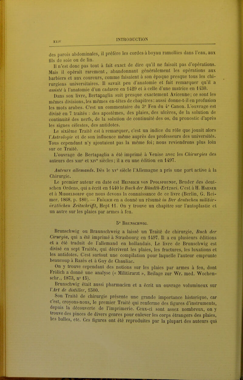 des parois abtlominales, il pr6fere les cordes äboyau ramollies dans l'eau, aux Iiis de soie ou de lin. 11 n'esl donc pas lout a fait exact de dire qu'il ne faisait pas d'op6ralions. Mais il op6rait raremenl, abandonnant gönöralcment les opöralions aux barbiers et aux coureurs, comme faisaient ä son öpoquc prcsque tous les cbi- rurgiens universilaires. II savail peu d'analomie et fall remarquer qu'il a assiste ä ranatomie d'un cadavre en 1429 et ä celle d'une malrice en 1430. Dans son livre, Bertapaglia suit presque exactement Avicenne; ce sont les mßmes divisions,les m6mes en-l6tes de cbapitres; aussi donne-t-il en profusion les mots arabes. C'est un commenlaire du 3 Fen du 4° Canon. L'ouvrage est divis6 en 7 trait^s : des apostemes, des plaies, des ulceres, de la solulion de continuitß des nerfs, de la solulion de conlinuil6 des os, du pronostic d'aprfes les signes Celestes, des anlidoles. Le sixieme Trail6 est a remarquer, c'est un indice du röle que jouait alors VAstrologie et de son inlluence möme auprös des professeurs des universilös. Tous cependant n'y ajoutaient pas la meme foi; nous reviendrons plus loin sur ce Trait6. L'ouvrage de Bertapaglia a 6t6 imprimö h Venise avec les Cliirurgies des auleurs des xni« et xiv° sifecles; il a eu une Edition en 1497. Auteurs allemands. Des le xv siecle TAUeraagne a pris une part active ä la Chirurgie. Le Premier auteur en date est Heiinrich von Pfolspuundt, Bruder des deut- scben Ordens, qui a 6crit en 1440 le Buch der Bündth-Ertznei. C'est ä H. Haeser et h MmoELDORPF que nous devons la connaissance de ce livre (Berlin, G. Bei- mer, 1868, p. 180). — Frölich en a donn6 un r6sum6 in Der deutschen militär- ärztlichen Zeitschrijft, Hept 11. On y trouve un chapitre sur l'autoplastie et un autre sur les plaies par armes ä feu. 5 Bruinschwig. Brunschwig ou Braunschweig a laissö un Trail6 de Chirurgie, Buch der Cirurgia, qui a 616 imprimö ä Strasbourg en 1497. II a eu plusieurs ßditions et a 616 traduit de l'allemand en hoUandais. Le livre de Brunsclnvig est divis6 en sept Trait6s, qui d6crivent les plaies, les fractures, les luxalions et les antidoles. C'est surtout une compilation pour laquelle l'auteur cmprunte beaucoup ä Bazes et ä Guy de Chauliac. On y trouve cependant des notions sur les plaies par armes ä feu, dont Fröhch a donn6 une analyse (« Militärarzt », Beilage zur Wr. med. Wochen- schr., 1873, n° IS). Brunschwig 6tait aussi pharmacien et a 6crit un ouvrage volumincux sur VArt de distiller, 1500. ^ Son Trait6 de Chirurgie pr6sente une grande imporlance historique, car c'est, croyons-nous, le prcmier Trail6 qui renferme des ligures d'inslrumcnts, depuis la d6couverle de l'imprimerie. Ceux-ci sont assez nombreux, on y trouve des pinces de divers genrcs pour enlever les corps 6trangers des plaies, les balles, elc. Ces figures ont 616 reproduiles par la pluparl des auleurs qui