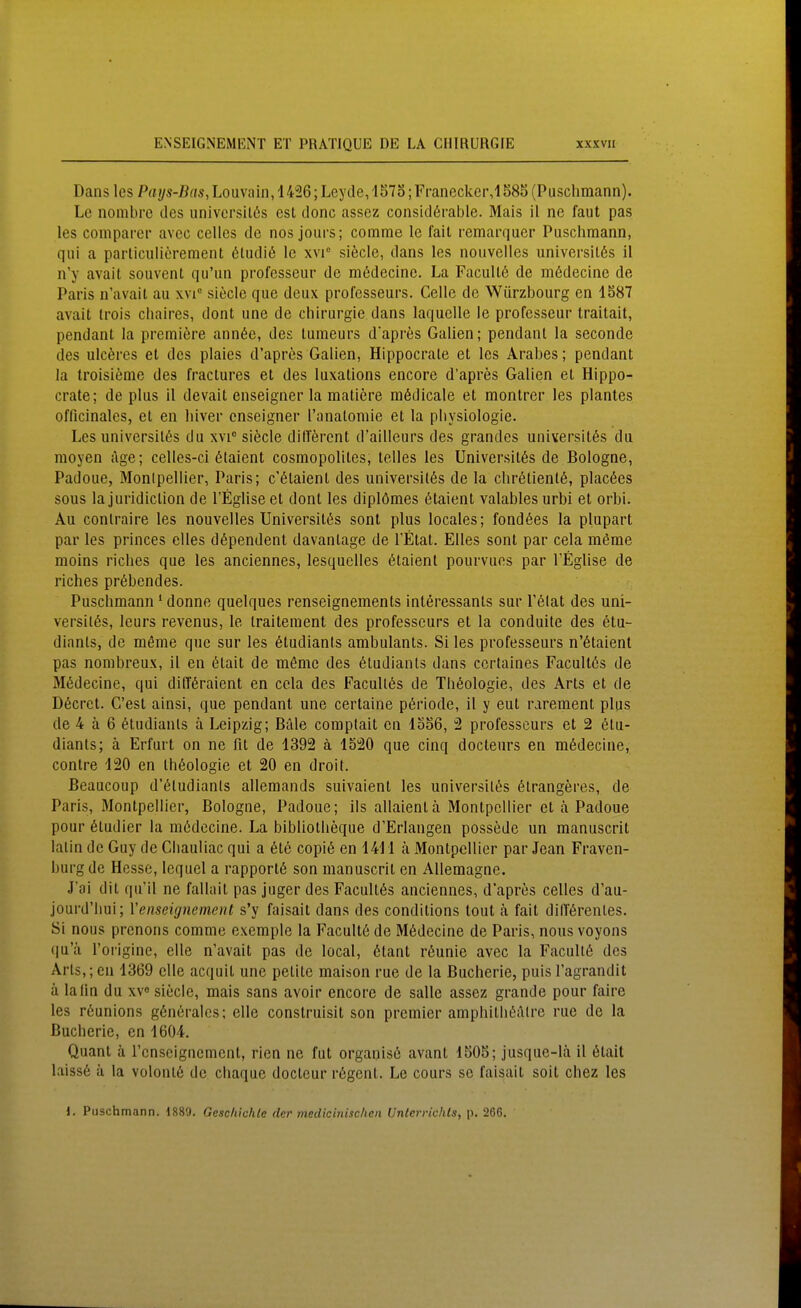 Dans les Pays-Bas, Louvain, 1426; Leyde, lS7o; Franecker,lS85 (Puschmann). Le nombre des univcrsitßs est donc assez considßrable. Mais il ne faut pas les compai'cr avcc celles de nos jours; comme le fait remarquer Puschmann, qui a particulierement 6tudi6 Ic xvi° siöcle, dans les nouvelles universit6s il n'y avait souvent qu'un professeur de mßdecinc. La FacuU6 de mödecinc de Paris n'avail au xvi siecle que deux professeurs. Celle de Würzbourg en 1S87 avait Irois chaires, dont une de Chirurgie dans laquelle le professeur traitait, pendant la premiere ann6e, des tumeurs dapres Gallen; pendant la seconde des ulcöres et des plaies d'aprcs Gallen, Hippocrale et les Arabes; pendant la troisieme des fractures et des luxations encore d'apres Gallen et Hippo- crale; de plus 11 devait enseigner la mallere mßdicale et monlrer les plantes officinales, et en liiver enseigner Tanalomie et la Physiologie. Les universilßs du xvi siecle ditTercnt d'ailleurs des grandes universilös du moyen age; celles-ci 6taient cosmopolites, telles les Universitßs de Bologne, Padoue, Montpellier, Paris; c'6taient des universitös de la chr6lienl6, placßes sous la juridiclion de l'Eglise et dont les diplömes 6taient valables urbi et orbi. Au conlraire les nouvelles Universilßs sont plus locales; fondöes la plupart par les princes elles dßpendent davantage de l'Elat. Elles sont par cela möme moins riches que les anciennes, lesquelles ötaienl pourvues par TEglise de riches pröbendes. Puschmann ' donne quelques renseignements inleressanls sur Tölat des uni- versilßs, leurs revenus, le Iraiteraent des professeurs et la conduite des 6lu- dianls, de möme que sur les 6tudianls ambulants. Si les professeurs n'6laient pas nombreux, 11 en 6lait de möme des 6tudiants dans ccrtaines Facultös de Mßdecine, qui dilTöraient en cela des Facultas de Theologie, des Arts et de D6crct. C'est ainsi, que pendant une cerlaine pöriode, 11 y eut rarement plus de 4 ä 6 ötudianls ä Leipzig; Bäle coraptait en 1556, 2 professeurs et 2 6lu- dianls; ä Erfurt on ne fit de 1392 ä 1520 que cinq docteurs en mödecine, contre 120 en Ihöologie et 20 en droit. Beaucoup d'öludianls allemands suivaient les universil^s 6lrangeres, de Paris, Montpellier, Bologne, Padoue; Iis allaientä Montpellier et ä Padoue pour Studier la m6decine. La bibliolheque d'Erlangen possede un manuscrit latin de Guy de Cliauliac qui a (5te copiö en 1411 ä Montpellier par Jean Fraven- burg de Hesse, Icqucl a rapportö son manuscrit en AUemagne. J'ai dit qu'il ne fallail pas juger des Facultös anciennes, d'apres celles d'au- jourd'hui; Yenseignement s'y faisait dans des conditions tout ä fait dilförenles. Si nous prenons comme excmple la Facultö de M6decine de Paris, nous voyons qu'ä Toriginc, eile n'avail pas de local, 6lant rßunie avec la Faculiß des Arts,; en 1369 eile acquil une pellte maison rue de la Bucherie, puis l'agrandit ä laiin du xv« siecle, mais sans avoir encore de salle assez grande pour faire les rßunions gßnörales; eile conslruisit son premier amphilliöAlre rue de la Bucherie, en 1604. Quant ä rcnscignemenl, rien ne fut organise avant 1505; jusque-lä 11 ölait laiss6 ä la volonlö de chaque doclcur r6genl. Le cours se faisait soit chez les 1. Puschmann. 1889. Geschichte der medicinischen Unlerrichls, p. 266.