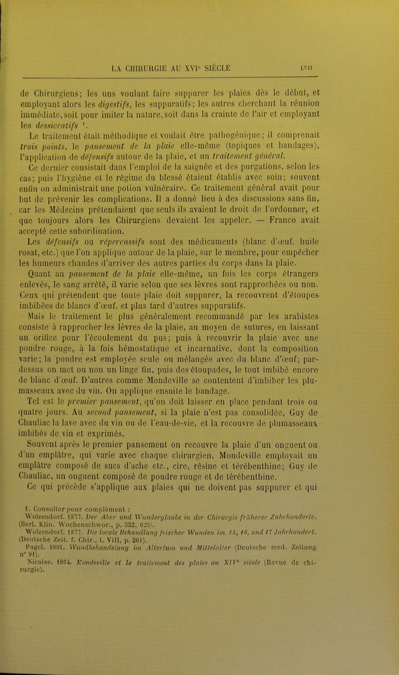 de Chiriirgions; les uns voiilant faire suppurcr les plaies des Ic d6bul, et employant alors los digestifs, les suppuralifs; les aulres cherchant la röunion irara6dialc,soit poiir imiterla iialurc.soit dans la crainte de l'air et employant les dessiccatifs Le trailcment (lilail mölliodique etvoulait ötrc palliogtüiiqiic; il comprenail trois poinls, le paiisement de la plaie cUe-möme (topiqucs et bandagcs), rapplicalion de defensifs aulour de la plaie, et Lin traUement göneral. Ce dernier consislait dans l'emploi de la saign6e et des purgations, selon les cas; puls Tiiygiene et le regime du bless6 6taient ßtablis avec sein; souvent enün on administrait une potion vulnßrairc. Ce traitcment g6n6ral avait pour but de pr(5venir les complicalions. II a donnö lieu ä des discussions sans lin, car les Mßdecins prötendaient que seuls ils avaient le droit de l'ordonner, et que loujours alors les Chirurgiens devaient les appelcr. — Franco avait acceptß cetle Subordination. Les defensifs ou repercussifs sont des m6dicanients (blanc d'ocuf. liuiie rosat, etc.) que Ton applique autour de la plaie, sur le membre, pour empecher les liumeurs chaudcs d'arriver des aulres parties du corps dans la plaie. Quant au pansement de la plnie elle-möme, un fois les corps (^Irangers enlevßs, le sang arrßtß, il varie selon que ses levres sont rapprochöes ou non. Ceux qui prt^tendent que toule plaie doit suppurer, la recouvrent d'6loupes imbibßes de blancs d'auf, et plus tard d'autres suppuratifs. iMais le Irailement le plus g6n6ralement recommand6 par les arabistes consiste ä rapprocber les levres de la plaie, au moyen de sutures, en laissant un orifice pour l'öcoulement du pus; puis ä recouvrir la plaie avec une poudre rouge, ä la fois liämostalique et incarnalive, dont la coraposilion varie; la poudre est employöc seulc ou mölangße avec du blanc d'oeuf; par- dessus on mct ou non un linge fin, puis des 6toupades, le lout irabibö encore- de blanc d'oeuf. D'autres comme Mondeville se contentent d'imbibcr les plu- masseaux avec du vin. On applique ensuite le bandage. Tel est le premier pansement, qu'on doit laisser en place pendant trois ou quatre jours. Au second pansement, si la plaie n'est pas consolid^c, Guy de Chauliac la lave avec du vin ou de l'eau-de-vie, et la recouvre de pluniasseaux. imbib6s de vin et exprimes. Souvent apres le premier pansement on recouvre la plaie d'un onguent ou d'un emplälre, qui varie avec cliaque Chirurgien, Mondeville employait un empliUre composß de sucs d'aclic etc., cire, rösine et t6r6bentbine; Guy de Cliauliac, un onguent composö de poudre rouge et de t6r6benthine. Ce qui prccöde s'applique aux plaies qui ne doivent pas suppurer et qui 1. Consulterpour complcmenl : Wolzendorf. 1817. fer A/jer und Wunderglaube in der Chirurgie fvUhcrcr Zahrhunderle.. (Bcrl. Klin. Wochenscliwor., p. 532, C2ö}. Wolzendorf. I87. Die locale Behandlung frischer Wunden im fö, 16, und 17 Jahrhunderl. (Dcnlsche Zeil. f. Gliir., l. Vill, p. 261). PagcL 1891, Wundbehandelung im AUerlum und Millelalter (Deulschc med. Zeitung. n9l). Nir.nise. 1804. y.ondevillc et le Irailement des plaies au XIV sVecle (Revue de Chi- rurgie).