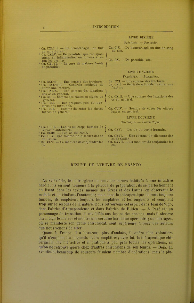 * Cn. CXLIIII. — De h6morrhagie, ou flux de sang du nez. * C». CXLV. — De parotide, qui est apos- lume, en inflammalion ou tumeur envi- ron les oreilles. * Ch. CXLVI. — La eure de matifere froide en parotide. • Cii. GXLVII. — Une somme des fraclures. • Cir. CXLVIII. — Generale melhode de eurer une fracture. • Cii. CXLIX. — Une somme des luxaüons des OS en general. ' Gh. gl. — Somme des causes et signes en general. • Gu. GLI. — Des prognostiques et juge- mens des luxalions. • Ch. CLII. — Somme de eurer les choses luxees en general. • Gh. GLIII. —Les os du corps humain de la parlie anterieure. ' Gn. GLIIII. — Les os du coste. • Gh. GLV. Une somme de discours des os de Gallen. • Gu. GLVL — La manifere de conjolndre les OS. LIVRE DIXIEME Epislaxis. — Parotide. Gh. GIX. — De hemorrhagie ou flux de sang du nez. Gh. GX. — De parotide, etc. LIVRE ONZIEME Fractures. — Luxationn. Gh. GXL — Une somme des fractures. Gh. GXIl. — Generale methode de eurer une fracture. Gh. GXlIl. — Une somme des luxalions des OS en general. Gh. GVIV. — Somme de eurer les choses luxees en general. LIVRE DOUZIEME Osleologie. — Squeleltopie. Gh. GXV. — Les os du corps humain. Gu. GXVI. — Une somme de discours des os de Galien. Gh. CXVIL — La manifere de conjoindre les os. RESUME DE L'CEÜVRE DE FRANCO Au XYi* siecle, les chirurgiens ne sont pas encore habilii6s ä une initiative hardie, ils en sont toujours ä la p6riocle de pröparation, ils se perfectionnent en lisant dans les textes mömes des Grecs et des Lalins, en observant le malade et en ^tudiant Tanatomie; mais dans la th6rapeutique ils sont loiijours timides, ils eraploient toujours les emplälres et les onguents et complent trop sur le secours de la nalure; nous retrouvons cetesprit dans Jean de Vigo, dans Fabrice d'Aqüapendenle et dans Fabrice de Hilden. — A. Par6 est un personnage de transilion, 11 est fidele aux lecons des anciens, mais il observe davantage le malade et monlre une certaine hardiesse opc^ratoire; ses ouvrages, 011 se manifeste son gönie chirurgical, sont sup6rieurs a ceux des auteurs que nous venons de eiler. Quant ä Franco, il a beaucoup plus d'audace, il opöre plus volonliers qu'il n'emploie les onguents et les emplätres; avec lui, la tbßrapeutique chi- rurgicale devient active et il pratique ä peu prös toutes les opferalions, ce qu'on ne retrouve guöre chez d'autres cbirurgiens de son Icmps. — D6jä, au XV« siöcle, beaucoup de coureurs faisaient nombre d'opörations, mais la plu-