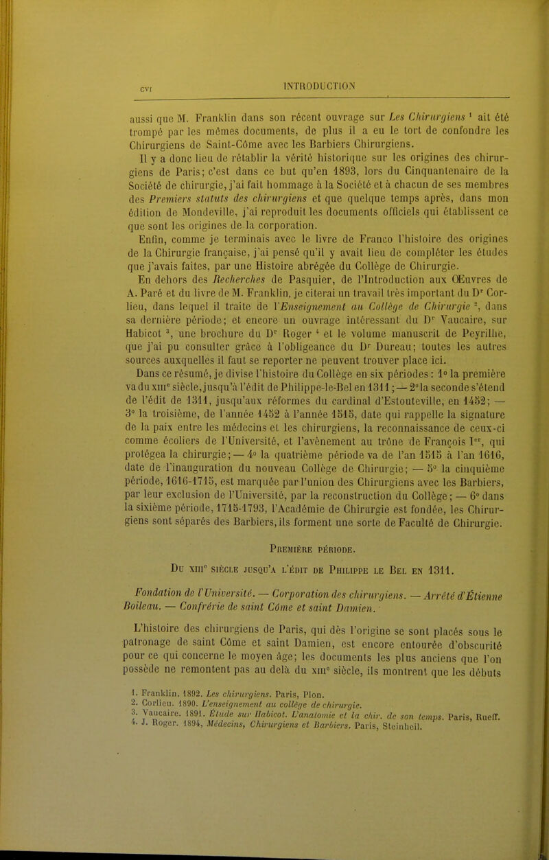 CV[ aussi que M. Franklin dans son röcent ouvrage sar Les Chirurgiens ' ail 616 tromp6 par les mömes documents, de plus il a eu le lorl de confondre les Chirurgiens de Saint-Göme avec les Barbiers Cliirurgicns. II y a donc lieu de rötablir la v6ril6 historiqnc sur les origines des chirur- giens de Paris; c'est dans cc but qu'en 1893, lors du Cinquanlenaire de la Soci6t6 de Chirurgie, j'ai fait hommage ä la Soci6t6 et ä chacun de ses membres des Premiers Statuts des chirurgiens et que quelque temps apres, dans mon 6dilion de Mondeville, j'ai reproduit les documents officiels qui 6lablissent ce que sont les origines de la corporalion. Eutin, comme je terminais avec le livre de Franco Thisloire des origines de la Chirurgie francaise, j'ai pens6 qu'il y avait lieu de complöter les 6tudes que j'avais faites, par une Histoire abr6g6e du College de Chirurgie. En dehors des Recherches de Pasquier, de l'Introduction aux CEuvres de A. Par6 et du livre de M. Franklin, je citerai un travail Ires important du D' Cor- lieu, dans lequel il traite de VEnseignement au College de Chirurgie -, dans sa derniere pöriode; et encore un ouvrage intöressant du D Vaucaire, sur Habicot % une brochure du D' Roger * et le volume manuscrit de Peyrillie, que j'ai pu consuUer grace ä l'obligeance du D'' Bureau; toutes les autres sources auxquelles il faut se reporter ne peuvent trouver place ici. Dans ce r6sum6, je divise l'hisloire du College en six p6riodes: 1° la premiere va du xm^ sifecle, jusqu'a l'ödit de Philippe-le-Bel en 1311; — SMa seconde s'6tend de l'ödit de 1311, jusqu'aux röformes du cardinal d'Estouleville, en 14S2; — 3° la troisieme, de l'annöe 1452 ä l'annöe 1515, date qui rappeile la signature de la paix entre les mödecins et les chirurgiens, la reconnaissance de ceux-ci comme 6coliers de l'Universilö, et l'avenement au Iröne de Francois I, qui prot6gea la Chirurgie; —4 la qualrieme p6riode va de l'an 1515 k Tan 1616, date de l'inauguralion du nouveau College de Chirurgie; — 5° la cinquieme p6riode, 1616-1715, est marqu6e parl'union des Chirurgiens avec les Barbiers, par leur exclusion de l'Universitö, par la reconstruction du College; — 6»dans la sixieme p6riode, 1715-1793, l'Acadömie de Chirurgie est fond6e, les Chirui-- giens sont s6par6s des Barbiers, ils forment une sorte de Facultö de Chirurgie. PllEMlERE PERIODE. Du xm SIEGLE jüsqu'a l'edit de Philippe le Bel en 1311. Fondation de rUniversite. — Corporation des chirurgiens. — Arr6te d'Menne Boileau. — Confririe de saint Cöine et saint Damien. L'histoire des chirurgiens de Paris, qui des l'origine se sont plac6s sous le palronage de saint Cöme et saint Damien, est encore entour6e d'obscuritö pour ce qui concerne le moyen age; les documents les plus anciens que l'on possede ne remontent pas au delä du xiii siöcle, ils montrent que les d6buts 1. Franklin. 1892. Les chirurgiens. Paris, Plön. 2. Corlieu. 1890. L'enseignement au collüge de Chirurgie. 3. Yaucaire. 1891. Elude sur Uabicot. Vanalomie el la cliir. de son Icmps. Paris, RiiefT. 't. J. Roger. 1894, Medecins, Chirurgiens et Darbiers. Paris, Slcinhcil.