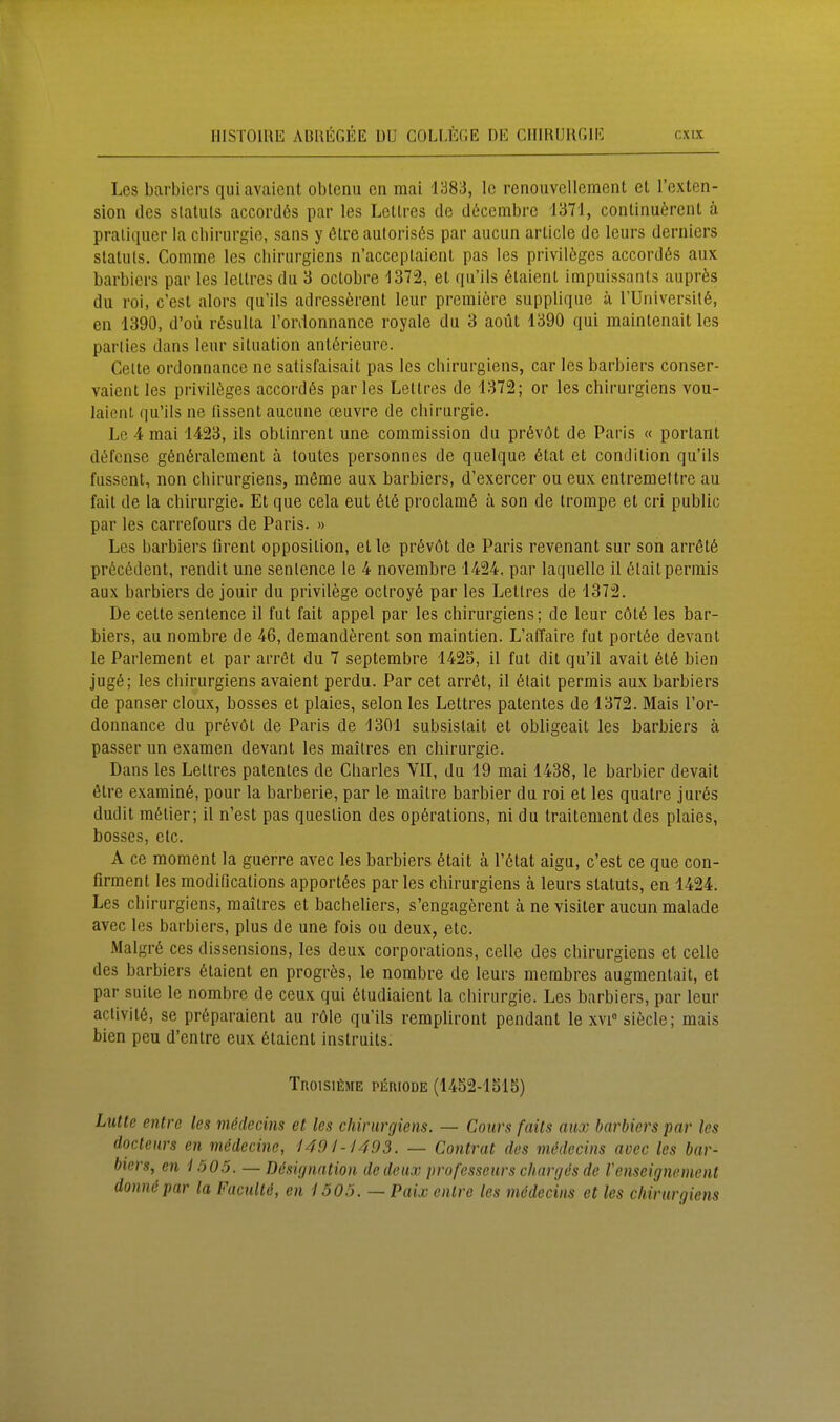 Los barbiers quiavaient obtenu en mai 1383, Ic renouvcllement et l'ßxten- sion des Statuts accordös par les Lettres de d(5cembrc 1371, continuörent ä pratiquer la Chirurgie, sans y ötre aulorisßs par aucun article de leurs derniers Statuts, Comme les cliirurgiens n'acceplaienl pas les privilöges accordös aux barbiers par les lettres du 3 octobre 1372, et qu'ils 6laient impuissants auprfes du roi, c'est alors qu'ils adress6rent leur premiere supplique ä rUniversilö, en 1390, d'oü rßsulta Tordonnance royale du 3 aoüt 1390 qui maintenait les parlies dans leur Situation antßrieure. Gelte ordonnance ne satisfaisait pas les chirurgiens, car les barbiers conser- vaient les privilöges accordös par les Lettres de 1372; er les chirurgiens vou- laient qu'ils ne üssent aucune oeuvre de Chirurgie. Lc 4 mai 1423, Iis obtinrent une comraission du prövöt de Paris « portant defense gönöraleraent ä toutes personncs de quelque 6tat et condition qu'ils fussent, non chirurgiens, möme aux barbiers, d'exercer ou eux entremeltrc au fail de la Chirurgie. Et que cela eut 6t6 proclamö ä son de trompe et cri public par les carrefours de Paris. » Les barbiers firent Opposition, et le prövöt de Paris revenant sur son arrötö pröcödent, rendit une senlence le 4 novembre 1424. par laquelle il ötaitperinis aux barbiers de jouir du privilege octroyö par les Lettres de 1372. De cette sentence il fut fait appel par les chirurgiens; de leur cötö les bar- biers, au nombre de 46, demanderent son maintien. L'affaire fut port6e devant le Parlement et par arröt du 7 septembre 1425, il fut dit qu'il avait 6t6 bien jugö; les chirurgiens avaient perdu. Par cet arrfit, 11 6tait permis aux barbiers de panser cloux, bosses et plaies, selon les Lettres patentes de 1372. Mais l'or- donnance du prövöt de Paris de 1301 subsistait et obligeait les barbiers ä passer un examen devant les mailres en Chirurgie. Dans les Lettres patentes de Charles VII, du 19 mai 1438, le barbier devait 6lre examinö, pour la barberie, par le maitre barbier du roi et les quatre jurös dudit mölier; il n'est pas queslion des Operations, ni du traitenient des plaies, bosses, etc. A ce moment la guerre avec les barbiers ötait ä l'ötat aigu, c'est ce que con- firraent les modificalions apportöes par les chirurgiens ä leurs Statuts, en 1424. Les chirurgiens, maitres et bacheliers, s'engagerent ä ne visiter aucun malade avec les barbiers, plus de une fois ou deux, etc. Malgrö ces dissensions, les deux corporations, celle des chirurgiens et celle des barbiers 6taient en progrös, le nombre de leurs membres augmentait, et par suite le nombre de ceux qui 6tudiaient la Chirurgie. Les barbiers, par leur aclivitö, se pröparaient au röle qu'ils rempliront pendant le xvi° siede; mais bien peu d'entre eux ßtaient instruits. TnoisiüME PERIODE (1452-1515) Lutte entrc les mödecins et les chirurgiens. — Cours faits aux barbiers par les docteurs en medecine, 1491-MOS. — Contrat des nuhtecins avec les bar- biers, en i 505. — Dösignation dedeu.v professeurs chargös de Vcnscigncment donnöpar la Facultö, en 1505.— Paix cnlre les mödecins et les chirurgiens