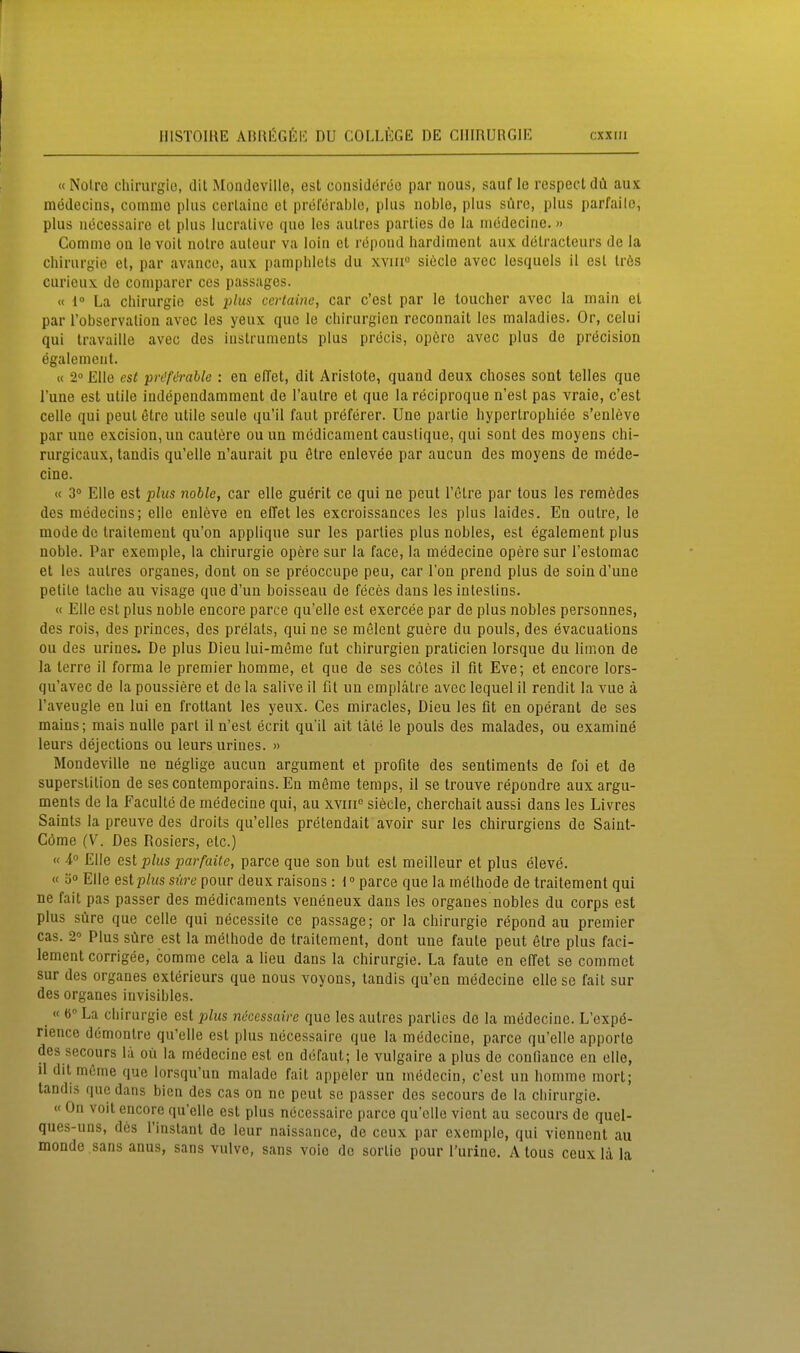 «Notro Chirurgie, dit Mondcville, est considereo par nous, sauf ie respecldtl aux mödecins, commo plus cerlaiac et preforablo, plus noble, plus süre, plus parfailo, plus iiecessaire et plus lucralive que los aulrcs parties de la inödecinc.» Comnie ou le voit notro auteur va loiu et repond hardiment aux detraclcurs de la Chirurgie et, par avanco, aux pamphlets du xvin siöcle avcc lesquels il est Irös curieux de comparer ces passages. « l La Chirurgie est i^liis cerlaine, car c'est par le toucher avec la main et par l'observation avec les yeux quo le Chirurgien roconnait les maladies. Or, celui qui travaille avec des iustruments plus precis, opcrc avec plus de precision egalenieut. « 2° Elle est prc'f^'able : en elTet, dit Aristote, quand deux choses sont telles que l'une est utile independamment de l'autre et que la reciproque n'est pas vraie, c'est Celle qui peut etro utile seule qu'il faut preferer. Une partie hypertrophiee s'enleve par uue excision,uu cautere ouun mödicament caustique, qui sont des moyens chi- rurgicaux, tandis qu'elle n'aurait pu etre enlevee par aucun des moyens de mede- cine. « 3° Elle est plus noble, car eile guörit ce qui ne peut l'ctre par tous les remödes des medecins; eile enleve en elTet les excroissances les plus laides. En outre, le mode de Irailement qu'on applique sur les parties plus nobles, est egalement plus noble. Par exemple, la Chirurgie opere sur la face, la medecine opere sur l'estomac et les autres organes, dont on se preoccupe peu, car Ton prend plus de soin d'une petite tache au visage que d'un boisseau de feces dans les intestins. « Elle est plus noble encore parce qu'elle est exercee par de plus nobles personnes, des rois, des princes, des prelats, qui ne se melent guere du pouls, des evacuations ou des urines. De plus Dieu lui-meme fut Chirurgien praticien lorsque du limon de la terre il forma le premier homme, et que de ses cöles il fit Eve; et encore lors- qu'avec de la poussiere et de la salive il fit un emplätre avec lequel il rendit la vue ä l'aveugle en lui en froltant les yeux. Ces miracles, Dieu les fit en operant de ses mains; mais nulle pari il n'est ecrit qu'il alt täte le pouls des malades, ou examine leurs dejections ou leurs urines. » Mondeville ne neglige aucun argument et profite des sentiments de foi et de superstition de sescontemporains. En möme temps, 11 se trouve repondre auxargu- ments de la f aculte de medecine qui, au xviii'^ siecle, cherchait aussi dans les Livres Saints la preuve des droits qu'elles pretendait avoir sur les chirurgiens de Saint- Cöme (V. Des Rosiers, etc.) « 4° Elle est plus parfaile, parce que son but est meilleur et plus eleve. « ä Elle estp/ws süre pour deux raisons : 1° parce que la melhode de traitement qui ne fait pas passer des medicaments veneneux dans les organes nobles du corps est plus süre que Celle qui necessite ce passage; or la Chirurgie repond au premier cas. 2° Plus süre est la methode de traitement, dont une faule peut 6lre plus faci- lement corrigee, comme cela a Heu dans la Chirurgie. La faute en effet so commet sur des organes exterieurs que nous voyons, tandis qu'en medecine eile se fait sur des organes invisibles. « 6 La Chirurgie est plus nöcessaire que les autres parties de la medecine. L'expö- rience demontre qu'elle est plus necessaire que la medecine, parce qu'elle apporle des secours la oü la medecine est en dufaut; le vulgaire a plus de confiance en eile, il dit meme que lorsqu'un malade fait appeler un medecin, c'est un homme mort; tandis quo dans bicn des cas on ne peut sc passer des secours de la Chirurgie. « On voit encore qu'elle est plus necessaire parce qu'elle vient au secours de quel- ques-uns, des l'instant de leur naissance, de ccux par exemple, qui vienuent au monde sans anus, sans vulve, sans voio de sortie pour l'urine. A tous ceux lä la