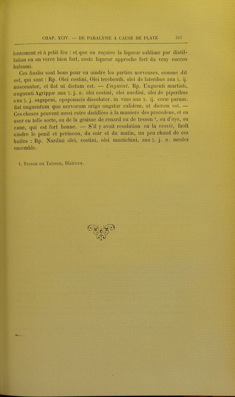 lüiileinent et a petit fcii : et que on refoive la liqiictir sublime par distil- liilion an un verre bien fort, ecstc liqiiciir approche fort du vray succus balsami. Ces huiles sont bons pour cn oindre les parties ncrveiiscs, commc dit est, qui sont : Rp. Olci costini, Olei terebenth. olei de lateribus ana 3. ij- misceantur, et fiat ut dictum est. — Unguent. Up. Ungucnti martiati, unguenti Agrippa3 ana s. olei costini, olei nardini, olei de piperibus ana 5. j. sagapeni, opoponacis dissolutor. in vino ana 3. ij. cerai parum. fiat unguentum quo nervorum origo ungatur calidem, ut dictum est.— Ces ehoses peuvent aussi estre distillees a la manicre des precedens, et en user en teile sorte, ou de la graisse de rennrd ou de tesson \ ou d'oye, ou cane, qui est fort bonne. — S'il y avoit resolulion en la vessie, fault oindre Ic penil et perineon, du soir et du malin, un peu chaud de ces huiles : Rp. Nardini olei, costini, olei raastichini, ana 3. j- s. meslcz ensemble. i. Tessoü ou Taisson, Claircan.