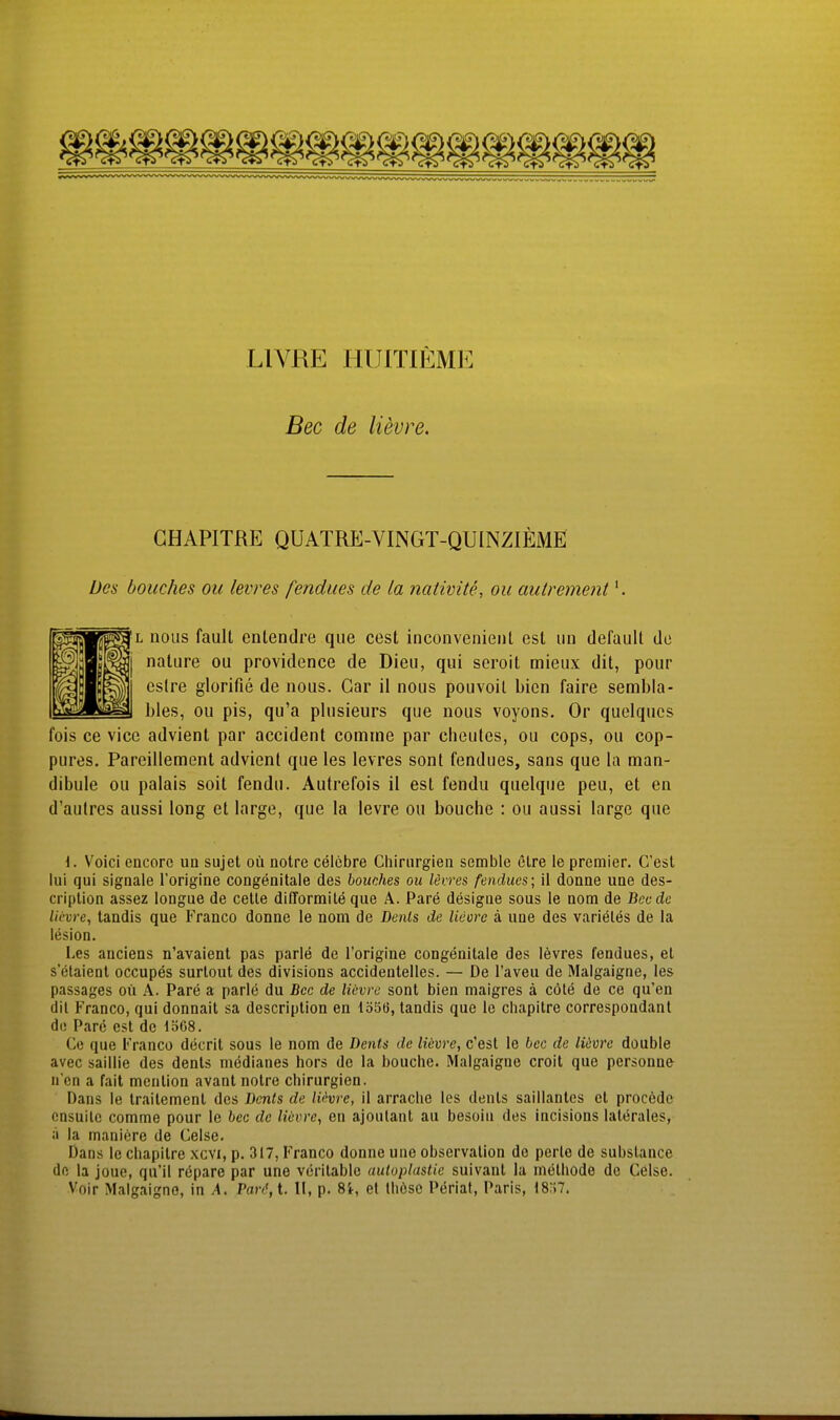 LIVRE IIUITIEME Bec de lievre. GHAPITRE QUATRE-VINGT-QUINZIEME Des bouches ou levres fendues de la nativite, ou aulrement'. L nous fault entendre que cest inconvenienl est un default de nature ou providence de Dieu, qui seroit mieux dit, pour cslre glorifie de nous. Gar il nous pouvoil bicn faire sembla- bles, ou pis, qu'a plusieurs que nous voyons. Or quelques fois ce vice advient par accident comine par clieules, ou cops, ou cop- pures. Pareillement advient que les levres sont fendues, sans que la man- dibule ou palais soit fendu. Autrefois il est fendu quelque peu, et en d'autres aussi long et large, que la levre ou bouche : ou aussi large que i. Voici encorc ua sujet oü notre celcbre Chirurgien semble elre le premier. Cest lui qui Signale l'origine congenitale des bouches ou levres fendues; il donne une des- criplion assez longue de Celle dlfformile que A. Pare desigae sous le nom de Bec de lii-vre, tandis que Franco donne le nom de Denis de lieore ä une des varieles de la lesion. Les auciens n'avaienl pas parle de l'origine congenitale des levres fendues, et s'etaienl occupes surlout des divisions accidentelles. — De l'aveu de Malgaigne, les passages oü A. Pare a parle du Bec de lievre sont bien maigres ä cöle de ce qu'en dil l''ranco, qui donnait sa descriplion en lö56, tandis que le cliapitre correspondant de Pare est de löG8. Ce que i''rancü decrit sous le nom de Denis de lüvre, c'est le bec de lüvrc double avec saillie des dents medianes hors de la bouche. Malgaigne croit que personne n cn a fait mention avant nolre Chirurgien. Dans le Iraitement des Denis de lit^vre, il arrache les dents saillantcs et procedc cnsuile comme pour le bec de lievre, en ajoutant au besoin des incisions laltirales, a la maniere de Ceise. Dans le chapilre xcvi, p. 317, Franco donne une Observation de perle de subslance dn la joue, qu'il röpare par une veritable autoplastie suivant la methode de Celse. Voir Malgaigne, in A. Pard, t. II, p. 8i, et thösc Periat, Paris, 18;i7,