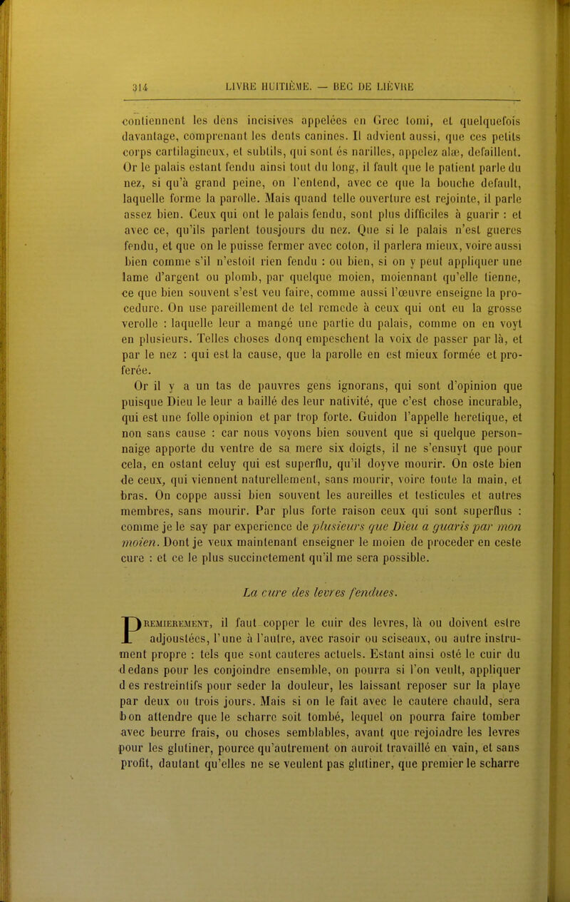 <3onlienncnt les dens incisivcs appelees cn Grec lonii, et quelquefois davantage, compronant les dents canines. II advient aussi, que ees pelils Corps carlilagincux, et subtils, qui sont es narilles, appelez al«, defaillent. Or le palais estant fendu ainsi tont du long, il fault que le patient parle du nez, si qu'ä grand peine, on Tenlend, avec ce que la bouche default, laquelle forme la parnlle. Mais quand teile ouverture est rcjointe, il parle assez bien. Ceux qui ont le palais fendu, sont plus difficiles a guarir : et avec ce, qu'ils parlent tousjours du nez. Que si le palais n'est gueres fendu, et que on le puisse fermer avec colon, il parlera mieux, voire aussi bien comme s'il n'esloil rien fendu : ou bien, si on y peut appliquer une lame d'argent ou plomb, par quelque moien, moiennant qu'elle tienne, ce que bien souvent s'est veu faire, comme aussi l'cEuvre enseigne la pro- cedure. On use pareillement de tel rcmcde ä ceux qui ont eu la grosse verolle : laquelle leur a mange une parlic du palais, comme on en voyt en plusieurs. Teiles choses donq empeschent la voix de passer par lä, et par le nez : qui est la cause, que la parolle en est mieux formee et pro- feree. Or il y a un tas de pauvres gens ignorans, qui sont d'opinion que puisque Dieu le leur a baille des leur nativite, que c'est chose incurable, qui est une folle opinion et par trop forte. Guidon l'appelle heretique, et non Sans cause : car nous voyons bien souvent que si quelque person- naige apporte du ventre de sa mere six doigts, il ne s'ensuyt que pour cela, en ostant celuy qui est superflu, qu'il doyve mourir. On oste bien de ceux, qui viennent naturellement, sans mourir, voire tonte la main, et bras. On coppe aussi bien souvent les aureilles et testicules et autres membres, sans mourir. Par plus forte raison ceux qui sont superflus : comme je le say par expcricnce de plusieurs que Dieu a giiaris par mon moien. Dont je veux maintenant enseigner le moien de proceder en ceste eure : et ce le plus succinctemenl qu'il me sera possible. REMiEREAiENT, il faut coppcF Ic cuir des levres, lä ou doivenl eslre i adjoustecs, l'une ä Fautre, avec rasoir ou sciseaux, ou autre instru- ment propre : tels que sont cauteres actuels. Estant ainsi oste le cuir du dedans pour les conjoindre ensemble, on pourra si l'on veult, appliquer d es restreinlifs pour seder la douleur, les laissant reposer sur la playe par deux ou trois jours. Mais si on le fait avec le cautere cliauld, sera bon attendre que le scharre soit tombe, lequel on pourra faire tomber avec beurre frais, ou choses semblables, avant que rejoindre les levres pour les glutiner, pource qu'autrement on auroit travaille en vain, et sans profit, daulant qu'elles ne se veulent pas glutiner, que premier le scharre La eure des levres fendues.