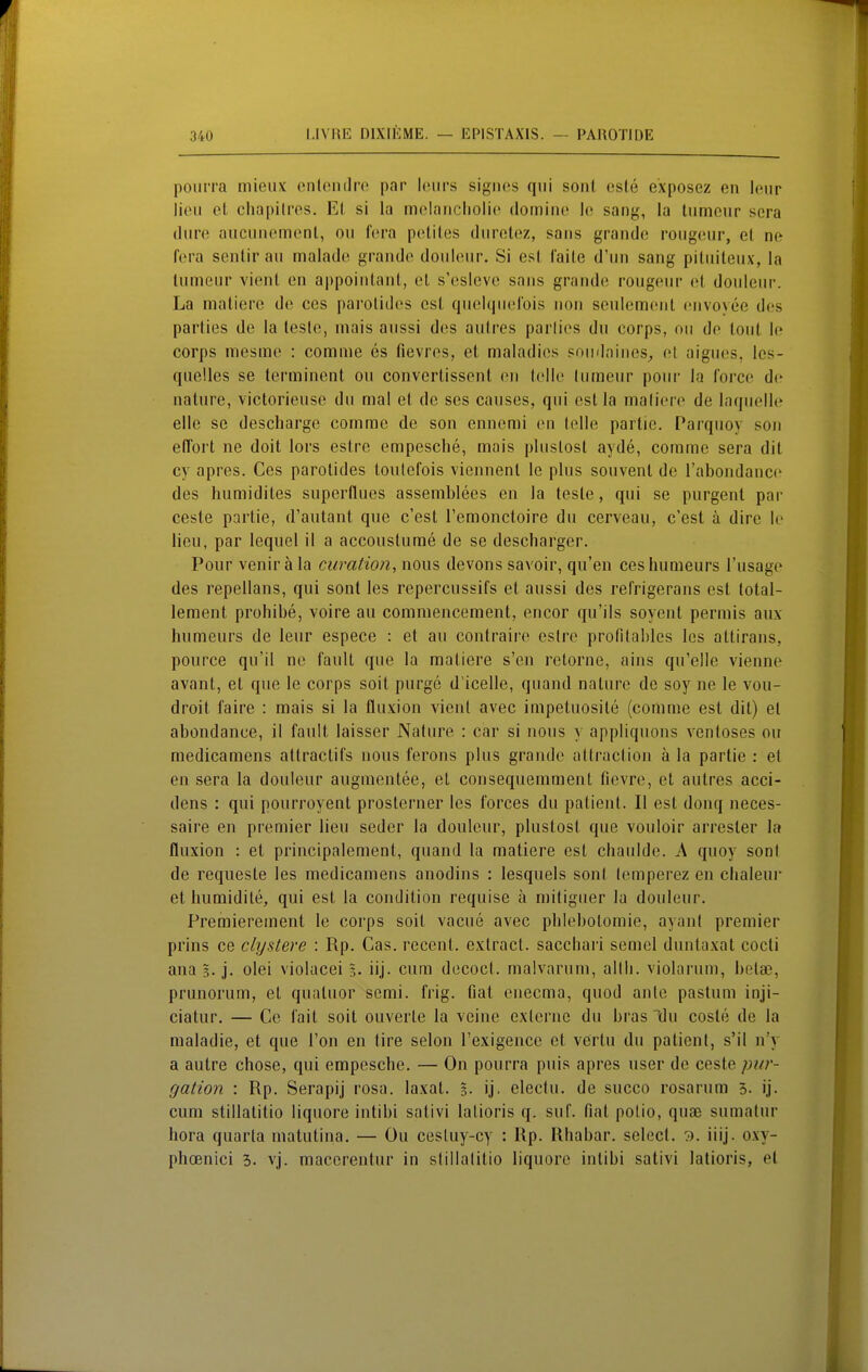 poiirra mieux onlondre par leiirs sigiifts qiii soni esle exposez en Icur lieii el chüpilros. Ei si la moIariclioli(^ (lomiiic le sang, la liimenr sera (Iure aiiciiiiemcnt, oii fcra petiles diirotez, saus grando roiigeur, el ne fera sentir au malade grande douleur, Si est Caile d'un sang pitiiiteux, la tumeur vient en appoiiilant, el s'esleve saus grande rougeur et douleur. La matiere de ces parotid(^s est quehjueCois nou seulemfMit euvoyee des parlies de la lesle, niais aussi des aulres parlies du corps, oii de loiit le Corps niesme : comme es fievres, et maladies pnudniues^ el aigues, les- quelles se lerminent ou convertissent en feilte liiraeur pour la Corce de uature, victorieuse du mal et de ses causes, qui estia maliere de laquelle eile se descharge comme de son ennemi en lelle partic. Parquoy son elTort ne doit lors estre empesche, mais pluslosl ayde, comme sera dil cy apres. Ces parolldes toutefois vicnnenl le plus souvenl de l'aboudance des humidiles superflues assemblees en la lesle, qui se purgenl par cesle partie, d'autant que c'est remonctoire du cerveau, c'est ä dire le lieu, par lequel il a accouslume de se descharger. Pour venir ä la curation, nous devons savoir, qu'en ceshumeurs l'usage des repellans, qui sont las repercussifs et aussi des refrigerans est lotal- lemenl prohibe, voire au commencement, encor qu'ils soyenl permis aux humeurs de leur espece : el au coulraire eslre profilahles les allirans, pource qu'il ne fault que la maliere s'en relorne, ains qu'elle vienne avant, et que le corps soll purge d'icelle, quand nature de soy ne le vou- droit faire : mais si la fluxion vieul avec impetuosile (comme est dil) el aboudance, il fault laisser Nature : car si uous y appliquons ventoses ou medicamens attraclifs nous ferons plus grande allraclion ä la partie : el en sera la douleur augmentee, el consequemment fievre, el aulres acci- dens : qui pourroyenl proslerner les forces du palienl. II est donq neces- saire en premier lieu seder la douleur, pluslosl que vouloir arresler la fluxion : et principalement, quand la matiere est chaulde. A quoy sonl de requeste les medicamens anodins : lesquels sonl lemperez en chaleui- et humidile, qui est la condition requise a miliguer la douleur. Premierement le corps soll vacue avec pblebotomie, ayanl premier prins ce clystere : Rp. Gas. recenl. exlracl. sacchari semcl dunlaxat codi ana 3. j. olei violacei 3. iij. cum decoci. malvarum, allli. violarum, bela?, prunorum, el qualuor semi. frig. fial enecma, quod anle paslum inji- cialur. — Cc fait soit ouverle la veine exlerne du bras llu cosle de la maladie, et que Ton en tire selon l'exigence et vßrtu du palienl, s'il n'y a autre chose, qui empesche. — On pourra puis apres user de ceste pttr- gation : Rp. Serapij rosa, laxal. 3- ij. eleclu. de succo rosarum 3. ij. cum stillatitio liquore intibi sativi lalioris q. suf. fial polio, quse sumalur hora quarla rnatutina. — Ou cesluy-cy : Rp. Rhabar. selecl. 7). iiij. oxy- phoenici 3. vj. maccrenlur in slillalilio liquore intibi sativi lalioris, el