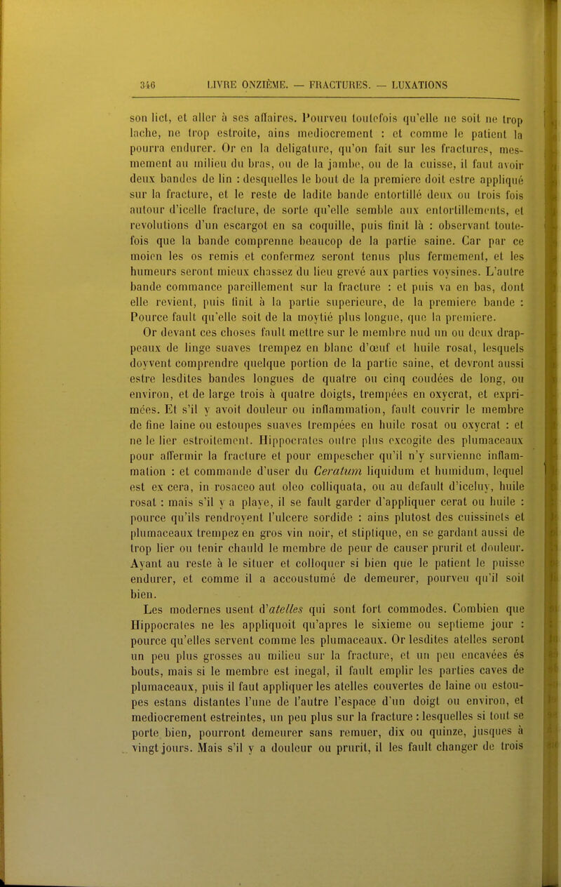 son licl, et aller u sos aüairos. Pourveu loiilofois qu'elle iic soit ne Irop lache, ne trop estroite, ains meJiocremenl : et comme le paticnt la pourra endiirer. Or en la deligatiire, qu'on fait sur les fractiire?, mes- mement au tnilieu du bras, oii de la jambe, on de la cuisse, il faut avoir deux bandes de lin : desquclles le bout de la premiere doit estre applique sur la fracture, et le reste de ladile bände entortille deux oii Irois lois autour d'icelle fraelure, de sorlc qu'elle semble aux enlortillcmcnts, et revolutions d'un escargot en sa coquille, puis finit lä : observant toute- fois que la bände comprenne beaucop de la parlie saine. Car par ce moion les os remis et eonfermez seront tenus plus fermement, et les humeurs seront inieux chassez du lieu greve aux parlies voysines. L'autre bände commance pareillement sur la fracture : et puis va en bas, dont eile revient, puis Unit ä la parlie superieure, de la premiere bände : Pource fault qu'elle soit de la moytie plus longiie, qiie la premiere. Or devant ces choses fault mettre sur le niembrc nud un ou deux drap- peaux de linge suaves trenipez en blanc d'oeuf et huile rosat, lesquels doyvent comprendre quelque portion de la partie saine, et devront aussi estre lesdites bandes longues de qualre ou cinq coudees de long, ou environ, et de large trois a qualre doigts, trempees en oxycrat, et expri- mces. Et s'il y avoit douleur ou inflammation, fault couvrir le merabre de fine laine ou estoupes suaves trempees en huile rosat ou oxycrat : et ne le lier estroitemcnt. Hippocrales oiilrc plus oxcogite des plumaceaux pour alfermir la fracture et pour empescher qu'il n'y surviennc inflam- mation : et commande d'user du Ceratiim liquidum et humidum, lequel est ex cera, in rosaceo aut oleo colliquala, ou au default d'iceluy, huile rosat : raais s'il y a playe, il se fault garder d'appliquer cerat ou huile : pource qu'ils rendroyenl l'ulcere sordido : ains plutost des cuissinels et plumaceaux trempez en gros vin noir, et stiplique, en se gardant aussi de trop lier ou tenir chauld le membre de peur de causer prurit et douleur. Ayant au reste ä le siluer et colloquer si bien que le patient le puisse endurer, et comme il a accoustume de demeurer, pourveu qiri! soit bien. Les modernes usent A''ateUes qui sont fort commodes. Combien que Hippocrales ne les appliquoit qu'apres le sixieme ou seplieme jour : pource qu'elles servent comme les plumaceaux. Or lesdites atelles seront un peu plus grosses au milieu snr la fracture, et un peu cncavees es bouts, raais si le membre est inegal, il fault emplir les parlies caves de plumaceaux, puis il faut appliquer les atelles couvertes de laine ou estou- pes estans distanles l'une de Tautre l'espace d'un doigt ou environ, et mediocremenl estreintes, un peu plus sur la fracture : lesquelles si toul se porte bien, pourront demeurer sans remuer, dix ou quinze, jusqiies ä vingt jours. Mais s'il y a douleur ou prurit, il les fault changcr de trois