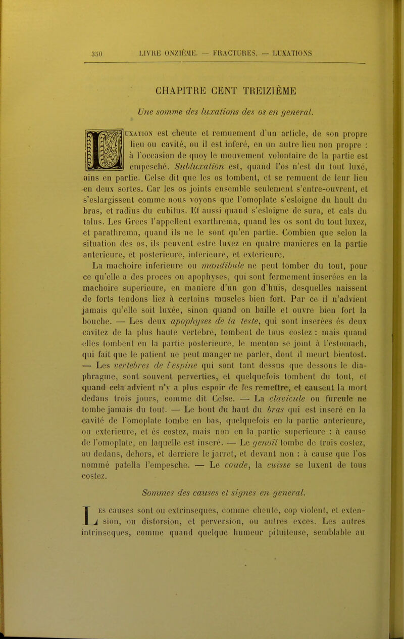 GHAPITRE GENT TREIZIEME Une somme des luxations des os en general. uxATiON est cheulo el remiicnieiil d'iin arlicle, de son propre lien Oll cavile, oii il est infere, en iin aiitre lieii non propre : ä l'occasion de qiioy le mouvemcnt volonlaire de la parlic est empcsclie. Subluxation est, qiiand Tos n'esl du loiit luxe, eins en parlie. Gelse dil que les os tombent, el se remuenl de leur lieu •en deiix sortes. Gar les os joints ensemble seulement s'entre-ouvrent, et s'eslargissent comme nous voyons qne l'omoplale s'esloigne du liault du bras, et radius du cubitus. Et aussi quaud s'esloigne de sura, et cals du talus. Les Grecs l'appellent exarthreraa, quand les os sont du tout luxez, €t parathrema, quand ils ne le sont qu'en partie. Gorabien que selon la Situation des os, ils peuvent estre luxez en quatre manieres en la partie anterienre, et posterieure, inlerieure, et exterieure. La machoire inferieure ou mandibule ne peut tomber du tout, pour ce qu'elle a des proces ou apophyses, qui sont fermement inserees en la machoire superieure, en maoiere d'uu gon d'huis, desqiielles naissenl <le forts (endons liez ä certains muscles bien fort. Par ce il n'advient Jamals qu'elle soit luxee, sinon quand on baille et ouvre bien fort la bouche. — Les deux apopliyses de la teste, qui sont inserees es deux cavitez de la plus haute vertebre, tombent de tous costez : mais quand elles tombent en la partie posterieure, le menton se joint ä Testomach, qui fait que le palient ne peut manger ne parier, dont il meurt bientost. — Les vertebres de lespine qui sont taut dessus que dessous le dia- phragme, sont souvent perverties, et quelquefois tombent du tout, el quand cela advient n'y a plus espoir de les remettre, et causent la morl dedans Irois jours, comme dit Gelse. — La clavicule ou furcule ne tombe jamais du tout. — Le bout du haut du bras qui est insere en la cavile de Tomoplate tombe en bas, quelquefois en la parlie anterienre, ou exterieure, et es costez, mais non en la parlie superieure : a cause de l'omoplale, en laqticlle est insere. — Le genoü tombe de trois costez, au dedans, dehors, et derriere le jarret, et devant non : ä cause que Tos nomme patella l'empesche. — Le coude^ la cuisse se luxent de tous <30stez. Sommes des causes et signes en general. LES causes sont ou extrinseques, comme cheule, cop violenl, et exlen- sion, ou distorsion, et perversion, ou au (res exces. Les aulres inlrinseques, comme quand quelque lunneur [)iliiileuse, semblable au